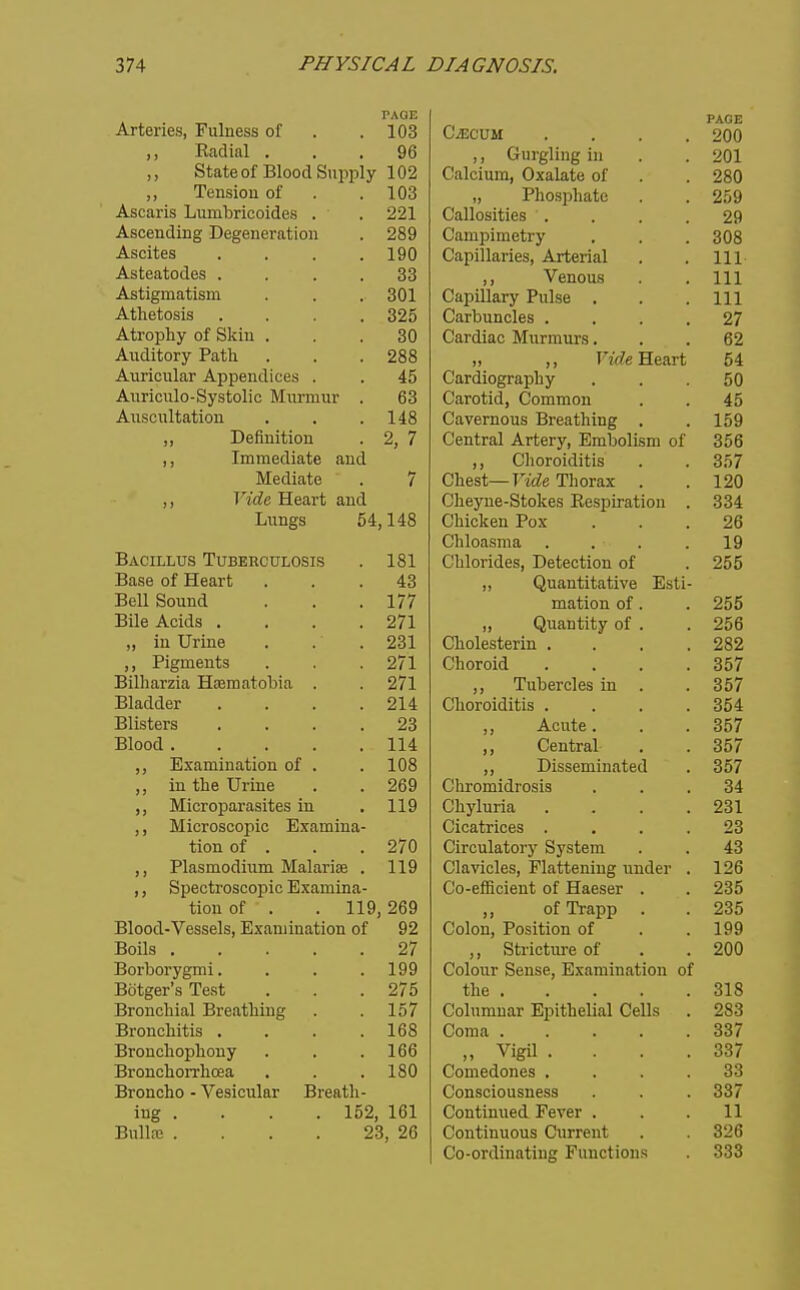TAQE Arteries, Fulness of . .103 ,, Radial ... 96 ,, State of Blood Supply 102 ,, Tension of . .103 Ascaris Lumbricoides . . 221 Ascending Degeneration . 289 Ascites .... 190 Asteatodes .... 33 Astigmatism . . . 301 Athetosis .... 325 Atrophy of Skin ... 30 Auditory Path . . . 288 Auricular Appendices . . 45 Aiiriculo-Systolic Murmur . 63 Auscultation . . .148 „ Definition . 2, 7 ,, Immediate and Mediate . 7 ,, Vide Heart and Lungs 54,148 Bacillus Tuberculosis . 181 Base of Heart ... 43 Bell Sound . . .177 Bile Acids . . . .271 „ in Urine . . . 231 ,, Pigments . . .271 Bilharzia Hsematobia . . 271 Bladder . . . .214 Blisters .... 23 Blood 114 ,, Examination of . . 108 ,, in the Urine . . 269 ,, Microparasites in , 119 ,, Microscopic Examina- tion of . . . 270 ,, Plasmodium Malarise . 119 ,, Spectroscopic Examina- tion of . . 119,269 Blood-Vessels, Examination of 92 Boils 27 Borborygmi. . . .199 Bdtger's Test . . .275 Bronchial Breathing . . 157 Bronchitis . . . .168 Bronchophony . . . 166 Bronchorrlicea , . . 180 Broncho - Vesicular Breath- ing . . . . 152, 161 BulL-e . . . . 23, 26 CiECUM PAGE 90 n lit! Vfrl I Ilf/ in om Z\Ji VytvlUlUlU) \J&.a.\Ja,\j\i 01 , , Zok) x^clllUolliico • , . . zy \Ji^l^x\,\J\,l.^^^c•^J\. y • ■ . QflQ OUi5 (.fl Tnll n T*i DQ A i^ovi o 1 v^ajJlllclilco) tclJd.1 , , 111 111 VpnmiR 111 V> aJJXi.lal J i UibC • • . Ill ill VJ LiJ_lO t • « ■ 97 Darfliflf IVrnrmnrc: R9 jj ^ twe ricari. On tH \r\<jVA nil v v/Uii UXUgl a ULI V ■ • • Fin Oarotifi rioTTiTnnTi tlnjPTTirillQ Rvoofli 1 nft 1 FiQ 1 ^ontfol At^qt^it C^tvi1i#^1 1 cr^-i <-vf v^ciindi -riiLcryj jjinijoiisni oi oOO Choroiditis oo/ Ohest Vidp Tlinrny 1 90 J. ZiO ^-/ilcj'llc-ObUivco JAicMJilaLlUIl * OllifilfPll T*OY 9fi V^lllUablUcl .... 1 Q V/UiUIlU.COj xJCiixii^ijlUll Ol . On nn+i■f 1 ■fiTTo Coti J} v^jUclllLlLclLlVc Jifstl- zoo lUtlLlOn Ol . . zoo }) v^judutity 01 . zoo \_/li.<JlCO LCI 111 • . , , 9R9 V^IIULUXU. • • • • oo t J) xuucicics m . 00/ 00/ npTif ml. wti 1 Dl QQPTTl 1 Tl 11P/1 J y J-/X>3odlllIi(lliCU • 0111011110.1 Oolo t • . \^ LLj XLLl. ±CV ■ « * * 231 1^1 /^Q fcio V^lCa Ul lOco • • ■ . 1.1 frin 1Q TrM'TT SIttc;tqv»i V^llUUldtOlj OVoLclll . . I'lfiTri/ilQO f\ 'H-/1T11 T» fr TiT>rlia>> V.'lllVlLlCbj J; IcllLClillig llUUcl . 1 OR \^0-CillLlCllt Ol XlaCoCl . . y J UL X 1 M • • 235 v^uioU) irooii/iuii Ul . 1QQ yy KJ UX X^U lU C \Ji. • < 200 V_.010lll DcnScj JtliAallllurttlOIl 01 T)Uc ■ . • • . OlO OOlUIIlUar iljI-'loUcilai \-'cllS Zoo GOTUfl . . > . . oo/ Vigil .... 337 Comedones .... 33 Consciousness 337 Continued Fever . 11 Continuous Current 326 Co-ordinating Functions 333