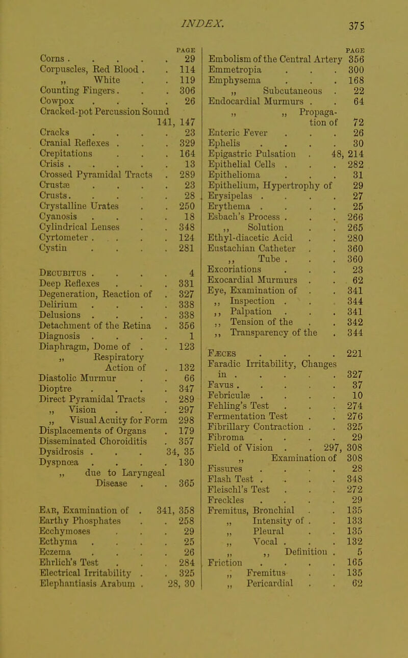 PAGE Corns .... . 29 Corpuscles, Bed Blood . . 114 White . 119 Counting Fingers. . 306 Cowpox . 26 Cracked-pot Percussion Sound 141, 147 Cracks . 23 Orflniiil T?pflpYpa Crepitations . 164 Crisis .... 13 Crossed Pyramidal Tracts . 289 Crustce 23 Crusts. 28 Crystalline Urates . 250 Cyanosis 18 Cylindrical Lenses . 348 Cyrtometer . . 124 (Jystin . 281 Decubitus . 4 Deep Eeflexes . 331 Degeneration, Reaction of . 327 Delirium . 338 Delusions . . 338 Detachment of the Retina . 356 Diagnosis 1 Diaphragm, Dome of . . 123 „ Respiratory Action of . 132 Diastolic Murmur 66 Dioptre . 347 Direct Pyramidal Tracts . 289 ,, Vision . 297 „ Visual Acuity for Form 298 Displacements of Organs . 179 Disseminated Choroiditis . 357 Dysidrosis . 34, 35 Dyspnoea . 130 „ due to Larj-ngeal Disease . 365 Eab, Examination of . 341, 358 Earthy Phosphates . 258 Ecchymoses . 29 Ecthyma . 25 Eczema . . . . 26 Ehrlich's Test . 284 Electrical Irritability . . 325 Elephantiasis Arabum . 28, 30 PAGE Embolism of the Central Artery 356 Emmetropia . . . 300 Emphysema . . .168 „ Subcutaneous . 22 Endocardial Murmurs . . 64 „ „ Propaga- tion of 72 Enteric Fever ... 26 Ephelis .... 30 Epigastric Pulsation . 48, 214 Epithelial Cells . . .282 Epithelioma ... 31 Epithelium, Hypertrophy of 29 Erysipelas . . . .27 Erythema .... 25 Esbach's Process . . . 266 ,, Solution . .265 Ethyl-diacetic Acid . . 280 Eustachian Catheter . . 360 ,, Tube . . .360 Excoriations ... 23 Exocardial Murmurs . . 62 Eye, Examination of . . 341 ,, Inspection . . 344 ,, Palpation . . , 341 ,, Tension of the . . 342 ,, Transparency of the . 344 F^CES . . . .221 Faradic Irritability, Changes in 327 Favus 37 Febriculse . . . .10 Fehling's Test . . . 274 Fermentation Test . .276 Fibrillary Contraction . . 325 Fibroma . . . .29 Field of Vision . . 297, 308 „ Examination of 308 Fissures .... 28 Flash Test .... 348 Fleischl's Test . . .272 Freckles . . . .29 Fremitus, Bronchial . . 135 „ Intensity of . . 133 Pleural . . 135 Vocal . . .132 „ ,, Definition . 5 Friction . . . .165 ,; Fremitus . . 135 „ Pericardial . . 62