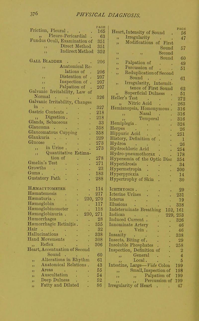 I'AOE 100 „ Pleuro-Pericardial . 63 Fundus Oculi, Examination of 351 ,, Direct Method 351 ,, Indirect Method 352 Gall Bladder . 206 ,, Anatomical Ee- lations of . 206 Distention of . 207 ,, Inspection of . 207 J, Palpation of . 207 Galvanic Irritability, Law of Normal .... 326 Galvanic Irritability, Changes in • 327 Gastric Contents . 218 ,, Digestion. 218 Glands, Sebaceous 33 Glaucoma .... 358 Glaucomatous Cupping 358 Glaukuria .... 229 Glucose .... 273 ,, in Urine . 273 ,, Quantitative Estima- hi mi nf £ii 0 Gmelin's Test 271 Growths .... 23 Gums ..... 183 Gustatory Path . 288 Hjemacytometer 114 Hfematemesis 217 Hasmaturia . . . 230, 270 Haemoglobin 117 Haemoglobinometer 118 Hsemoglobinuria . . 230, 271 Hfemorrhages 28 Heemorrhagic Eetinitis. 355 Hair ..... 32 Hallucinations 338 Hand Movements 308 ,, Keflex 306 Heart, Accentuation of Second Sound . 60 „ Alterations in Rhythm 61 ,, Anatomical Relations . 43 „ Areas 55 „ Auscultation 54 „ Deep Dulness 52 „ Fatty and Dilated 86 TT T ^ Heart, Intensity of Sound . 66 „ Irregularity 47 „ Modifications of First Sound 57 1) Second 11 Sound 60 „ Palpation of 49 „ Percussion of 51 „ Reduplication of Second o J bound . 61 „ Irregularity, Intermit- tence of First Sound 62 „ Superficial Dulness TT -11 T - m . Heller s Test 51 272 „ Nitric Acid 263 Hemianopsia, Homonymous . 316 ,, Nasal 316 ,, Temporal 316 Hemij)legia.... 324 Herpes .... 26 Hippuric Acid . . 251 History, Definition oi . 1 Hydroa .... 26 Hydrochloric Acid 254 Hydro-pneumothorax . 178 Hyperaemia of the Optic Disc 354 Hyperidrosis 34 Hypermetropia 300 Hyperpyrexia 14 Hypertrophy of Skin . 30 Ichthyosis .... 29 Icteriue Urines 231 Icterus .... 19 Illusions .... 338 Indeterminate Breathing 152, 161 Indican . . . 229, 253 Induced CuiTcnt . 326 Innominate Artery 46 ,, Vein . 46 Insanity .... 338 Insects, Biting of. 29 Insoluble Phosphates . 258 Inspection, Definition of 2 ,, General 4 ,, Local. 5 Intestine, Large—Vide Colon 199 ,, Small, Inspection of 198 ,, ,, Palpation of 199 ,, ,, Percussion of 199 Irregularity of Heart . . 47