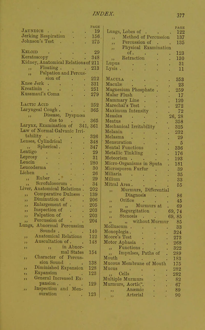 Jaundice .... PAGE 19 Jerking Respiration 156 Johnson's Test . 275 Keloid .... 29 Keratoscopy 348 Kidney, Anatomical Eelationsof 211 Floating PalDation and Ppmi«!- sion of . 212 Knee Jerk .... oox Kreatinin .... Kussmaul's Coma TjACTTn Arm 1 n\k J K/i^x V.-/ \J * 9 9 Disease Dvsmirpn due tn OOu Larynx, Examination of 341 Law of Normal Galvanic Irri- tability .... Lenses, Cylindrical 348 ,, Spherical. 347 Lentigo .... 9Q Leprosy .... Leucin .... Leucoderma OKJ Lichen .... Ruber 9Q ,, Scrofulosoiiim , Liver. Anatomical Rplntinns; 909 Coinuarative T)nliip<5C! J. Ot7 Diminution nf ,, Enlargement of . 205 ,, Inspection of 909 Palpation of 203 ), Percussion of . 204 Lungs, Abnormal Percussion Sounds . 140 ,, Anatomical Relations 122 ,, Auscultation of. 148 )> ,, in Abnor- mal States 154 ,, Character of Percus- sion Sound . 138 Diminished Expansion 128 ,, Eximnsion 123 ,, General Increased Ex- pansion . 129 Inspection and Men- suration 123 Lungs, Lobes of . PAGE 122 ,, Method of Percussion 137 ,, Percussion of . 135 Phvsical ExaTniiintinn of. . . . 123 ,, Retraction 130 Lupus .... 31 Lysis ..... 11 Macula .... 353 Maculae .... 23 Magnesium Phosi^hate . 259 Malar Flush 17 Mammary Line . 120 Marechal's Test . 272 Maximum Intensity 72 Measles ... 2 6, 28 Meatus .... 358 Mechanical Irritability 325 Melanin .... 232 Melasma .... 29 Mensuration 5 Mental Functions 336 Metallic Tinkling 176 Meteorism .... 193 Micro-Organisms in Sputa 181 Microsporon Furfur 39 Miliaria .... 35 Milium .... 33 Mitral Area.... 55 ,, Murmurs, Differential Diagnosis 86 „ Orifice 45 „ „ Murmurs at . 69 Regurgitation . 69, 74 „ Stenosis . . 69, 85 „ „ without Murmur 85 Molluscum . . . .33 Monoplegia. . . . 324 Moore's Test . . . 273 Motor Aphasia . . . 268 ,, Functions . . . 322 ,, Imiralses, Paths of . 289 Mouth .... 183 Mucous Membrane of Mouth 175 Mucus .... 282 ,, Cells . . .282 Multiple Murmurs . . 82 Murmurs, Aortic. . . 67 ,, Anaemic . . 89 ,, Arterial . . 90