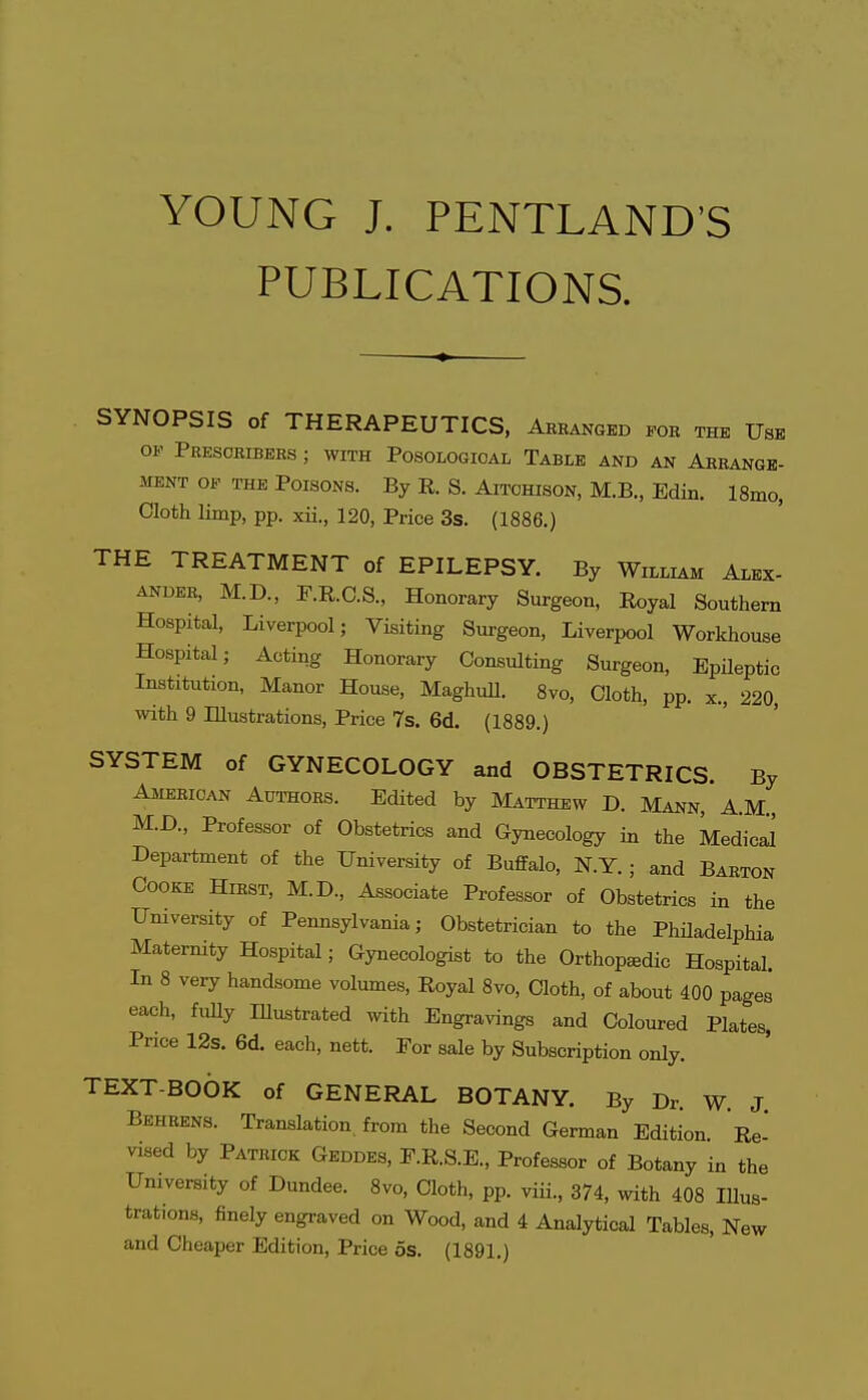 YOUNG J. PENTLAND'S PUBLICATIONS. SYNOPSIS of THERAPEUTICS, Arbanged foe the Use OF Presoribers ; with Posologioal Table and an Arrange- ment OF THE Poisons. By E. S. Aitohison, M.B., Edin. l8mo, Cloth limp, pp. xii., 120, Price 3s. (1886.) THE TREATMENT of EPILEPSY. By William Alex- ander, M.D., r.R.C.S., Honorary Surgeon, Royal Southern Hospital, Liverpool; Visiting Surgeon, Liverpool Workhouse Hospital; Acting Honorary Consulting Surgeon, EpHeptic Institution, Manor House, Maghull. 8vo, Cloth, pp. x., 220, with 9 Illustrations, Price 7s. 6d. (1889.) SYSTEM of GYNECOLOGY and OBSTETRICS. By American Aut'hoes. Edited by Matthew D. Mann,'A.M., M.D., Professor of Obstetrics and Gynecology in the Medical Department of the University of Buffalo, N.Y. ; and Barton Cooke Hirst, M.D., Associate Professor of Obstetrics in the University of Pennsylvania; Obstetrician to the PhUadelphia Maternity Hospital; Gynecologist to the Orthopedic Hospital. In 8 very handsome volumes, Royal 8vo, Cloth, of about 400 pages each, fully Illustrated with Engravings and Coloured Plates, Price 12s. 6d. each, nett. For sale by Subscription only. TEXT-BOOK of GENERAL BOTANY. By Dr. W. J Behkens. Translation, from the Second German Edition. Re- vised by Patrick Geddes, F.R.S.E., Professor of Botany in the University of Dundee. 8vo, Cloth, pp. viii., 374, with 408 Illus- trations, finely engraved on Wood, and 4 Analytical Tables, New and Cheaper Edition, Price os. (1891.)