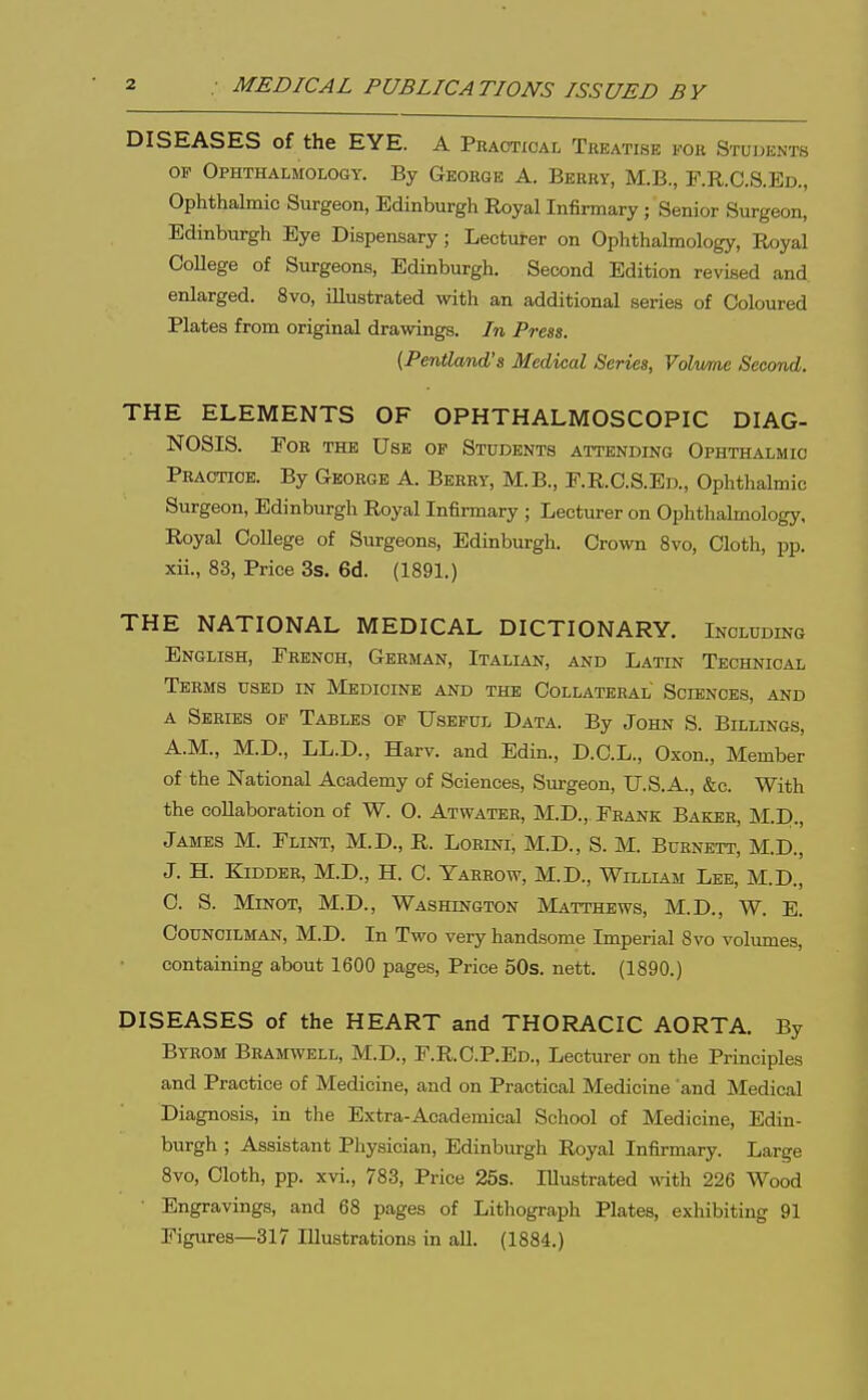 DISEASES of the EYE. A Practical Treatise fok Students OP Ophthalmology. By George A. Berry, M.B., F.R.C.S.Ed., Ophthalmic Surgeon, Edinburgh Eoyal Infirmary; Senior Surgeon, Edinburgh Eye Dispensary; Lecturer on Ophthalmology, Royal CoUege of Surgeons, Edinburgh. Second Edition revised and. enlarged. 8vo, illustrated with an additional series of Coloured Plates from original drawings. In Press. {Pentland's Medical Series, Volv/me Second. THE ELEMENTS OF OPHTHALMOSCOPIC DIAG- NOSIS. Foe the Use op Students attending Ophthalmic Practice. By George A. Berry, M.B., E.R.C.S.Ed., Ophthalmic Surgeon, Edinburgh Royal Infirmary ; Lecturer on Ophthalmology, Royal CoUege of Surgeons, Edinburgh. Crown 8vo, Cloth, pp. xii., 83, Price 3s. 6d. (1891.) THE NATIONAL MEDICAL DICTIONARY. Including English, French, German, Italian, and Latin Technical Terms used in Medicine and the Collateral Sciences, and A Series op Tables op Usepul Data. By John S. Billings, A.M., M.D., LL.D., Harv. and Edin., D.C.L., Oxon., Member of the National Academy of Sciences, Surgeon, U.S.A., &c. With the collaboration of W. O. Atwater, M.D., Frank Baker, M.D., James M. Flint, M.D., R. Lorini, M.D., S. M. Burnett, M.D., J. H. Kidder, M.D., H. C. Yarrow, M.D., William Lee, M.D., C. S. MiNOT, M.D., Washington Matthews, M.D., W. E. Councilman, M.D. In Two very handsome Imperial 8vo volumes, containing about 1600 pages. Price 50s. nett. (1890.) DISEASES of the HEART and THORACIC AORTA. By Byeom Bramwell, M.D., F.R.C.P.Ed., Lecturer on the Principles and Practice of Medicine, and on Practical Medicine and Medical Diagnosis, in the Extra-Academical School of Medicine, Edin- burgh ; Assistant Physician, Edinburgh Royal Infirmary. Large 8vo, Cloth, pp. xvi., 783, Price 25s. Illustrated with 226 Wood Engravings, and 68 pages of Lithograph Plates, exliibiting 91 Figures—317 Illustrations in all. (1884.)