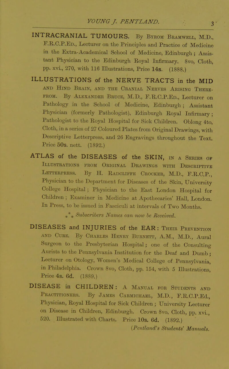 3- INTRACRANIAL TUMOURS. By Byrom Bramwell, M.D., F.R.C.P.Ed., Lecturer on the Principles and Practice of Medicine in the Extra-Academical School of Medicine, Edinburgh; Assis- tant Physician to the Edinburgh Royal Infirmary. 8vo, Cloth, pp. xvi., 270, with 116 Illustrations, Price 14s. (1888.) ILLUSTRATIONS of the NERVE TRACTS in the MID AND Hind Brain, and the Cranial Nerves Arising There- from. By Alexander Bruoe, M.D., F.R.C.P.Ed., Lecturer on Pathology in the School of Medicine, Edinburgh; Assistant Physician (formerly Pathologist), Edinburgh Royal Infirmary; Pathologist to the Royal Hospital for Sick Children. Oblong 4to, Cloth, in a series of 27 Coloured Plates from Original Drawings, with Descriptive Letterpress, and 26 Engravings throughout the Text. Price 50s. nett. (1892.) ATLAS of the DISEASES of the SKIN, in a Series of Illustrations from Original Drawings with Descriptive Letterpress. By H. Radcliffe Crocker, M.D., E.R.C.P., Physician to the Department for Diseases of the Skin, University College Hospital; Physician to the East London Hospital for Children ; Examiner in Medicine at Apothecaries' Hall, London. In Press, to be issued in Fasciculi at intervals of Two Months. ^*^ Subscribers Names can noiv be Received. DISEASES and INJURIES of the EAR: Their Prevention and Cure. By Charles Henry Burnett', A.M., M.D., Aural Surgeon to the Presbyterian Hospital; one of the Consulting Aurists to the Pennsylvania Institution for the Deaf and Dumb; Lecturer on Otology, Women's Medical College of Pennsylvania, in Philadelphia. Crown 8vo, Cloth, pp. 154, with 5 Illustrations, Price 4s. 6d. (1889.) DISEASE in CHILDREN: A Manual for Students and Practitioners. By James Carmiohael, M.D., F.R.C.P.Ed., Physician, Royal Hospital for Sick Children ; University Lecturer on Disease in Children, Edinburgh. Crown 8vo, Cloth, pp. xvi., 520. Illustrated with Charts. Price 10s. 6d. (1892.) (Pentlmd's Students' Manuals.