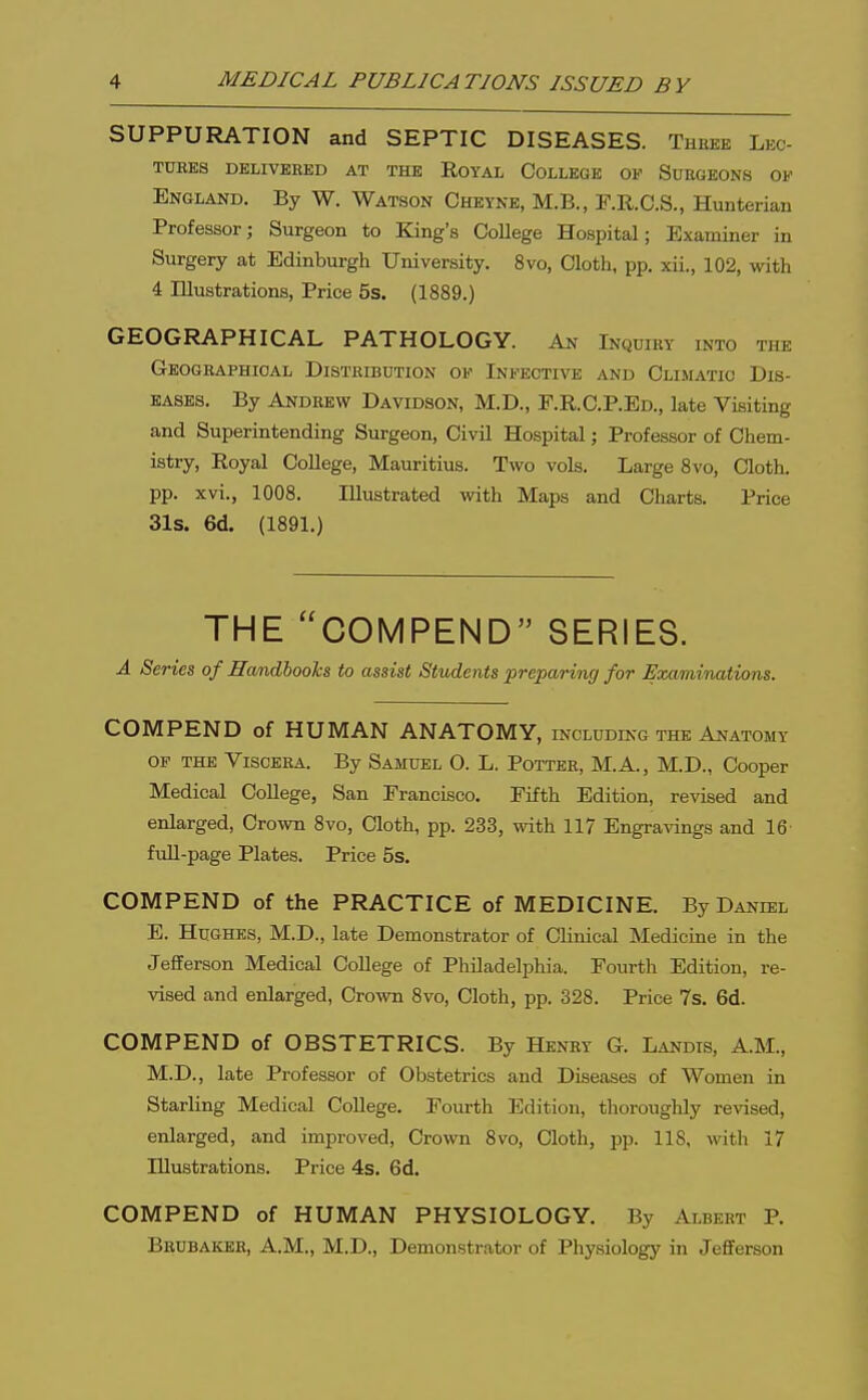 SUPPURATION and SEPTIC DISEASES. Theee Lec- TDKES DELIVERED AT THE ROYAL COLLEGE OF SUBGEONS OF England. By W. Watson Cheyne, M.B., F.R.C.S., Hunterian Professor; Surgeon to King's College Hospital; Examiner in Surgery at Edinburgh University. 8vo, Cloth, pp. xii., 102, with 4 Illustrations, Price 5s. (1889.) GEOGRAPHICAL PATHOLOGY. An Inquiry into the Geogeaphioal Distribution of Infective and Climatic Dis- eases. By Andrew Davidson, M.D., r.R.C.P.ED., late Visiting and Superintending Surgeon, Civil Hospital; Professor of Chem- istry, Royal College, Mauritius. Two vols. Large 8vo, Cloth, pp. xvi., 1008. Illustrated with Maps and Charts. Price 31s. 6d. (1891.) THE COMPEND SERIES. A Series of HamdlooTcs to assist Students preparing for Examinations. COMPEND of HUMAN ANATOMY, including the Anatomy OP the Viscera. By Samuel O. L. Potter, M.A., M.D., Cooper Medical College, San Francisco. Fifth Edition, revised and enlarged, Crown 8vo, Cloth, pp. 233, with 117 Engravings and 16 fuU-page Plates. Price 5s. COMPEND of the PRACTICE of MEDICINE. By Daniel E. Hughes, M.D., late Demonstrator of Clinical Medicine in the Jefferson Medical College of Philadelphia. Fourth Edition, re- vised and enlarged. Crown 8vo, Cloth, pp. 328. Price 7s. 6d. COMPEND of OBSTETRICS. By Henry G. Landis, A.M., M.D., late Professor of Obstetrics and Diseases of Women in Starling Medical CoUege. Fourth Edition, thorougUy revised, enlarged, and improved. Crown 8vo, Cloth, pp. 118, with 17 Illustrations. Price 4s. 6d. COMPEND of HUMAN PHYSIOLOGY. By Albert P. Beubakee, A.m., M.D., Demonstrator of Physiology in Jefferson