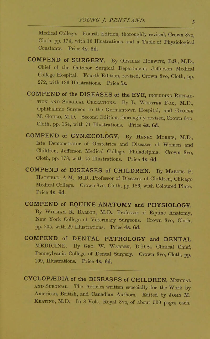 Medical College. Fourth Edition, thoroughly revised, Crown 8vo, Cloth, pp. 174, wth 16 Illustrations and a Table of Physiological Constants. Price 4s. 6d. COMPEND of SURGERY. By Orville Horwitz, B.S., M.D., Chief of the Outdoor Surgical Department, Jefferson Medical College Hospital. Fourth Edition, revised. Crown 8vo, Cloth, pp. 272, with 136 lUustrations. Price 5s. COMPEND of the DISEASES of the EYE, including Refbao- TION AND SUKGIOAL OPEEATIONS. By L. WbBSTER FOX, M.D., Ophthalmic Surgeon to the Germantown Hospital, and Geohge M. Gould, M.D. Second Edition, thoroughly revised. Crown 8vo Cloth, pp. 164, with 71 Illustrations. Price 4s. 6d. COMPEND of GYNECOLOGY. By Henry Morris, M.D., late Demonstrator of Obstetrics and Diseases of Women and Children, Jefferson Medical College, Philadelphia. Crown 8vo, Cloth, pp. 178, Avith 45 Illustrations. Price 4s. 6d. COMPEND of DISEASES of CHILDREN. By Maeous P. Hatfield, A.M., M.D., Professor of Diseases of Children, Chicago Medical CoUege. Crown 8vo, Cloth, pp. 186, with Coloured Plate. Price 4s. 6d. COMPEND of EQUINE ANATOMY and PHYSIOLOGY. By William R. Ballou, M.D., Professor of Equine Anatomy, New York College of Veterinary Surgeons. Crown 8vo, Cloth, pp. 206, with 29 Illustrations. Price 4s. 6d. COMPEND of DENTAL PATHOLOGY and DENTAL MEDICINE. By Geo. W. Warren, D.D.S., Clinical Chief, Pennsylvania CoUege of Dental Surgery, Crown 8vo, Cloth, pp. 109, Illustrations. Price 4s. 6d. CYCLOPEDIA of the DISEASES of CHILDREN, Medical and Surgical. The Articles written especially for the Work by American, British, and Canadian Authors. Edited by John M. Keating, M.D. In 8 Vols, Royal 8vo, of about 500 pages each,