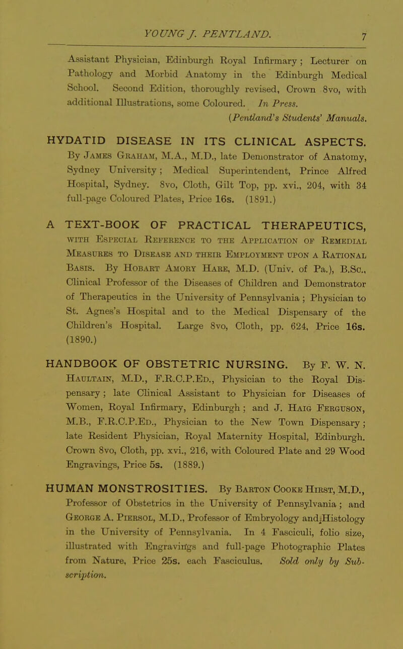 Assistant Physician, Edinburgh Royal Infirmary ; Lecturer on Pathology and Morbid Anatomy in the Edinburgh Medical School. Second Edition, thoroughly revised, Crown 8vo, with additional Illustrations, some Coloured. In Press. (PentLa/nd's Students' Manuals. HYDATID DISEASE IN ITS CLINICAL ASPECTS. By James Gbaham, M.A., M.D., late Demonstrator of Anatomy, Sydney University; Medical Superintendent, Prince Alfred Hospital, Sydney. 8vo, Cloth, Gilt Top, pp. xvi., 204, with 34 fuU-page Coloured Plates, Price 16s. (1891.) A TEXT-BOOK OF PRACTICAL THERAPEUTICS, WITH Especial Reference to the Application op Remedial Measures to Disease and theie Employment upon a Rational Basis. By Hobaet Amokt Hare, M.D. (Univ. of Pa.), B.Sc, Clinical Professor of the Diseases of Children and Demonstrator of Therapeutics in the University of Pennsylvania ; Physician to St. Agnes's Hospital and to the Medical Dispensary of the Children's Hospital. Large 8vo, Cloth, pp. 624, Price 16s. (1890.) HANDBOOK OF OBSTETRIC NURSING. By F. W. N. Haultain, M.D., F.R.C.P.Ed., Physician to the Royal Dis- pensary ; late Clinical Assistant to Physician for Diseases of Women, Royal Infirmary, Edinburgh ; and J. Haig Ferguson, M.B., F.R.C.P.Ed., Physician to the New Town Dispensary; late Resident Physician, Royal Maternity Hospital, Edinburgh. Crown 8vo, Cloth, pp. xvi., 216, with Coloured Plate and 29 Wood Engravings, Price 5s. (1889.) HUMAN MONSTROSITIES. By Barton Cooke Hirst, M.D., Professor of Obstetrics in the University of Pennsylvania; and George A. Piersol, M.D., Professor of Embryology andjHistology in the University of Pennsylvania. In 4 Fasciculi, folio size, illustrated with Engravitfgs and full-page Photographic Plates from Nature, Price 25s. each Fasciculus. Sold onl,y ly Sub- scription.
