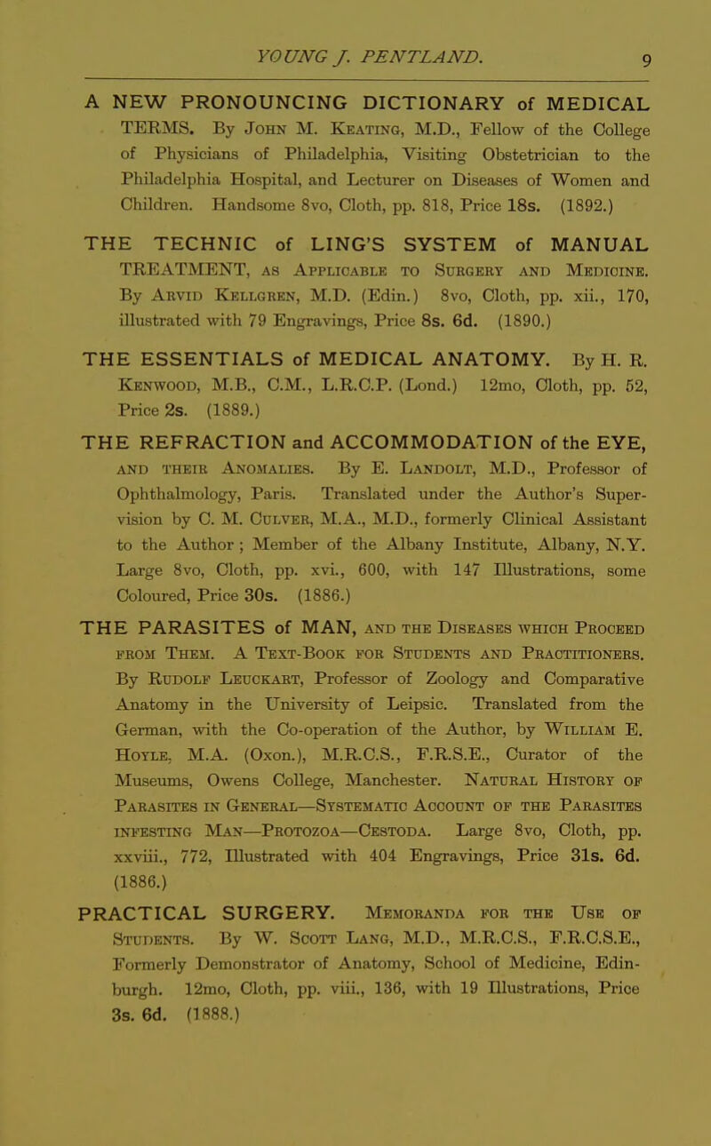 A NEW PRONOUNCING DICTIONARY of MEDICAL TERMS. By John M. Keating, M.D., Fellow of the College of Physicians of Philadelphia, Visiting Obstetrician to the Philadelphia Hospital, and Lecturer on Diseases of Women and Children. Handsome 8vo, Cloth, pp. 818, Price 18s. (1892.) THE TECHNIC of LING'S SYSTEM of MANUAL TREATMENT, as Applicable to Suegery and Medicine. By Aevid Kellgken, M.D. (Edin.) 8vo, Cloth, pp. xii., 170, illustrated with 79 Engravings, Price 8s. 6d. (1890.) THE ESSENTIALS of MEDICAL ANATOMY. By H. R. Kenwood, M.B., CM., L.R.C.P. (Lend.) 12mo, Cloth, pp. 62, Price 2s. (1889.) THE REFRACTION and ACCOMMODATION of the EYE, AND THEIR ANOMALIES. By E. Landolt, M.D., Professor of Ophthalmology, Paris. Translated under the Author's Super- vision by C. M. CULVEE, M.A., M.D., formerly Clinical Assistant to the Author; Member of the Albany Institute, Albany, N.Y. Large 8vo, Cloth, pp. xvi., 600, with 147 Illustrations, some Coloured, Price 30s. (1886.) THE PARASITES of MAN, and the Diseases which Proceed FEOM Them. A Text-Book for Students and Practitioners. By Rudolf Leuckart, Professor of Zoology and Comparative Anatomy in the University of Leipsic. Translated from the German, with the Co-operation of the Author, by William E. HOYLE, M.A. (Oxon.), M.R.C.S., F.R.S.E., Curator of the Museums, Owens College, Manchester. Natural History of Parasites in General—Systematic Account op the Parasites infesting Man—Protozoa—Cestoda. Large 8vo, Cloth, pp. xxviii., 772, Illustrated with 404 Engravings, Price 31s. 6d. (1886.) PRACTICAL SURGERY. Memoranda fob the Use of Students. By W. Scott Lang, M.D., M.R.C.S., F.R.C.S.E., Formerly Demonstrator of Anatomy, School of Medicine, Edin- burgh. 12mo, Cloth, pp. viii., 136, with 19 Illustrations, Price 3s. 6d. (1888.)