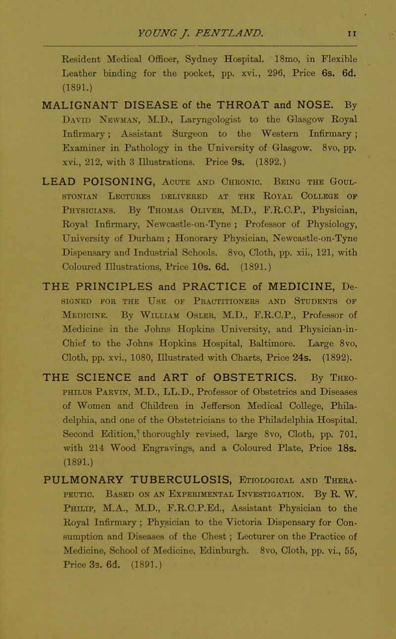 Resident Medical Officer, Sydney Hospital. ISmo, in Flexible Leather binding for the pocket, pp. xvi., 296, Price 6s. 6d. (1891.) MALIGNANT DISEASE of the THROAT and NOSE. By David Newman, M.D., Laryngologist to the Glasgow Royal Infirmary; Assistant Surgeon to the Western Infirmary ; Examiner in Pathology in the University of Glasgow. 8vo, pp. xvi., 212, with 3 Illustrations. Price 9s. (1892.) LEAD POISONING, Acute and Chkonio. Being the Godl- STONIAN LeOTUKES DELIVERED AT THE ROYAL COLLEGE OF Physicians. By Thohlas Oliver, M.D., F.R.G.P., Phjrsician, Royal Infirmary, Newcastle-on-Tyne; Professor of Physiology, University of Durham; Honorary Physician, Newcastle-on-Tyne Dispensary and Industrial Schools. Svo, Cloth, pp. xii., 121, with Coloured Illustrations, Price 10s. 6d. (1891.) THE PRINCIPLES and PRACTICE of MEDICINE, De- signed for the Use of Practitioners and Students of Medicine. By William Osler, M.D., F.R.C.P., Professor of Medicine in the Johns Hopkins University, and Physician-in- Chief to the Johns Hopkins Hospital, Baltimore. Large Svo, Cloth, pp. xvi., 1080, Illustrated with Charts, Price 24s. (1892). THE SCIENCE and ART of OBSTETRICS. By Theo- PHiLUS Parvin, M.D., LL.D., Professor of Obstetrics and Diseases of Women and Children in Jefferson Medical College, Phila- delphia, and one of the Obstetricians to the Philadelphia Hospital, Second Edition,^ thoroughly revised, large 8vo, Cloth, pp. 701, with 214 Wood Engravings, and a Coloured Plate, Price 18s. (1891.) PULMONARY TUBERCULOSIS, Etiological and Thkra- PEUTio. Based on an Experimental Investigation. By R. W. Philip, M.A., M.D., F.R.O.P.Ed., Assistant Physician to the Royal Infirmary ; Physician to the Victoria Dispensary for Con- sumption and Diseases of the Chest; Lecturer on the Practice of Medicine, School of Medicine, Edinburgh. Svo, Cloth, pp. vi., 55, Price 3s. 6d. (1891.)