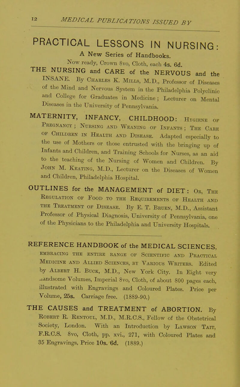 PRACTICAL LESSONS IN NURSING: A New Series of Handbooks. Now ready, Crown 8vo, Cloth, each 4s, 6d THE NURSING and CARE of the NERVOUS and the INSANE. By Charles K. Mills, M.D., Professor of Diseases of the Mind and Nervous System in the Philadelphia Polyclinic and College for Graduates in Medicine; Lecturer on Mental Diseases in the University of Pennsylvania. MATERNITY, INFANCY, CHILDHOOD: Hygiene op Peegnanoy ; Nursing and Weaning of Infants ; The Case OP Children in Health and Disease. Adapted especially to the use of Mothers or those entrusted with the bringing up of Infants and Children, and Training Schools for Nurses^as an aid to the teaching of the Nursing of Women and ChUdren. By John M. Keating, M.D., Lecturer on the Diseases of Women and Children, Philadelphia Hospital. OUTLINES for the MANAGEMENT of DIET: Or, The Regulation of Pood to the Requirements of Health and the Treatment of Disease. By E. T. Bruen, M.D., Assistant Professor of Physical Diagnosis, University of Pennsylvania, one of the Physicians to the Philadelphia and University Hospitals. REFERENCE HANDBOOK of the MEDICAL SCIENCES, EMBBAOING THE ENTIRE RANGE OF SCIENTIFIC AND PRACTICAL Medicine and Allied Sciences, by Various Writers. Edited by Albert H. Buck, M.D., New York City. In Eight very .landsome Volumes, Imperial 8vo, Cloth, of about 800 pages each, illustrated with Engravings and Coloured Plates. Price per Volume, 25s. Carriage free. (1889-90.) THE CAUSES and TREATMENT of ABORTION. By Robert R. Rentoul, M.D., M.R.C.S., EeUow of the Obstetrical Society, London. With an Introduction by Lawson Tait, F.R.C.S. 8vo, Cloth, pp. xvi., 271, with Coloured Plates and