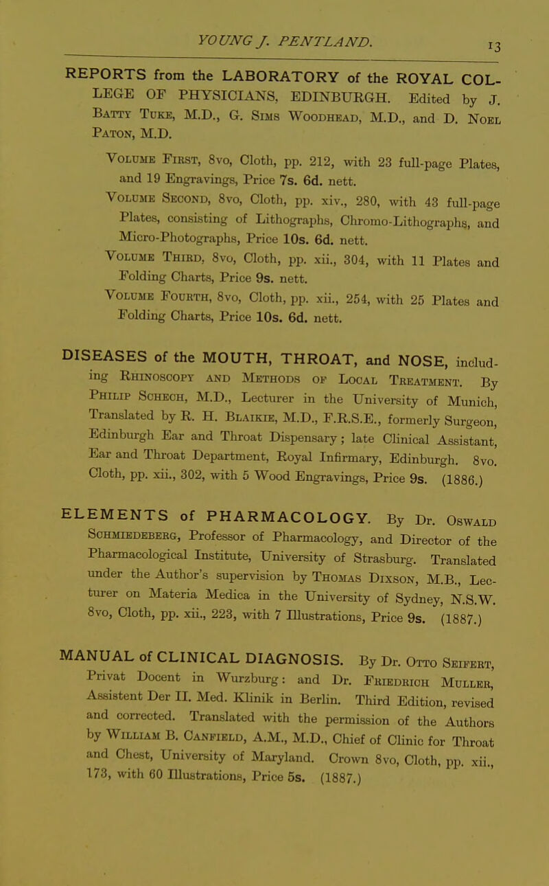 REPORTS from the LABORATORY of the ROYAL COL- LEGE OF PHYSICIANS, EDINBURGH. Edited by J. Batty Tdke, M.D., G. Sims Woodhead, M.D., and D. Noel Paton, M.D. Volume First, 8vo, Cloth, pp. 212, with 23 fuU-page Plates, and 19 Engravings, Price 7s. 6d. nett. Volume Second, 8vo, Cloth, pp. xiv., 280, with 43 full-page Plates, consisting of Lithographs, Chromo-Lithographs, and Micro-Photographs, Price 10s. 6d. nett. Volume Third, 8vo, Cloth, pp. xii., 304, with 11 Plates and Folding Charts, Price 9s. nett. Volume Fouhth, 8vo, Cloth, pp. xii., 254, with 25 Plates and Folding Charts, Price lOs. 6d. nett. DISEASES of the MOUTH, THROAT, and NOSE, includ- ing Rhinoscopy and Methods of Local Treatment. By Philip Schech, M.D., Lecturer in the University of Munich, Translated by R. H. Blaikie, M.D., F.R.S.E., formerly Surgeon,' Edinburgh Ear and Throat Dispensary; late Clinical Assistant! Ear and Throat Department, Royal Infirmary, Edinburgh. 8vo. Cloth, pp. xii., 302, with 5 Wood Engravings, Price 9s. (1886.) ELEMENTS of PHARMACOLOGY. By Dr. Oswald Sohmiedeberg, Professor of Pharmacology, and Director of the Pharmacological Institute, University of Strasburg. Translated under the Author's supervision by Thomas Dixson, M.B., Lec- turer on Materia Medica in the University of Sydney, N.S.W. 8vo, Cloth, pp. xii., 223, -ivith 7 Illustrations, Price 9s. (1887.) MANUAL of CLINICAL DIAGNOSIS. By Dr. Otto Seifeet, Privat Docent in Wurzburg: and Dr. Fhiedrioh Muller, Assistent Der II. Med. Klinik in Berlin. Third Edition, revised and corrected. Translated with the permission of the Authors by William B. Canfibld, A.M., M.D., Chief of Chnic for Throat and Chest, University of Maryland. Crown 8vo, Cloth, pp. xii., 173, with 60 Illustrations, Price 5s. (1887.)