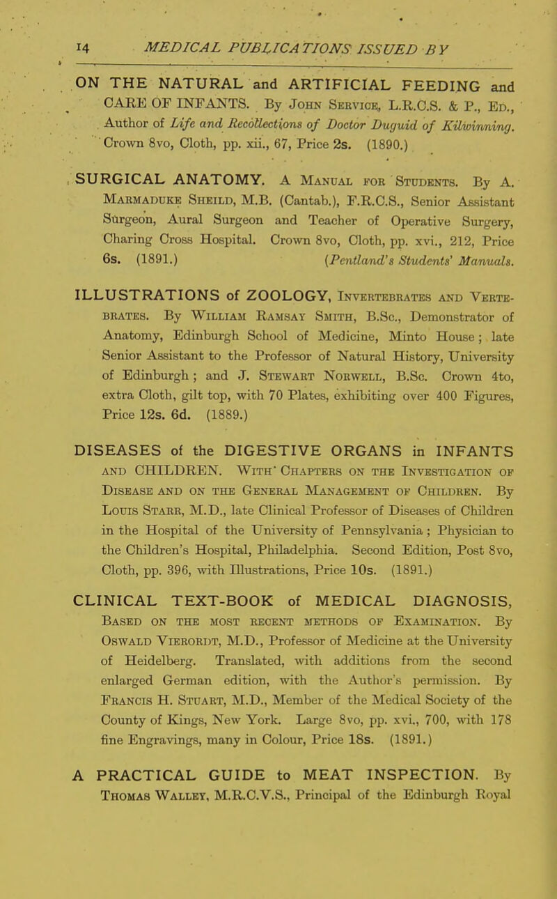 ON THE NATURAL and ARTIFICIAL FEEDING and CARE OF INFANTS. By John Sbuvick, L.R.C.S. & P., Ed., Author of Life and Recollections of Doctor Duguid of EiLwmnim). C^o^vn 8vo, Cloth, pp. xii., 67, Price 2s. (1890.) , SURGICAL ANATOMY. A Manual foe Students. By A. Makmaduke Sheild, M.B. (Cantab.), F.R.C.S., Senior Assistant Surgeon, Aural Surgeon and Teacher of Operative Surgery, Charing Cross Hospital. Crown 8vo, Cloth, pp. xvi., 212, Price 6s. (1891.) {Pentland's Students' Manuals. ILLUSTRATIONS of ZOOLOGY, Invertebrates and Verte- brates. By William Ramsay Smith, B.Sc, Demonstrator of Anatomy, Edinburgh School of Medicine, Minto House; late Senior Assistant to the Professor of Natural History, University of Edinburgh; and J. Stewart Norwell, B.Sc. Crown 4to, extra Cloth, gilt top, with 70 Plates, exhibiting over 400 Figures, Price 12s. 6d. (1889.) DISEASES of the DIGESTIVE ORGANS in INFANTS AND CHILDREN. With' Chapters on the Investigation of Disease and on the General Management of Children. By Louis Starr, M.D., late Clinical Professor of Diseases of Children in the Hospital of the University of Pennsylvania; Physician to the Children's Hospital, Philadelphia. Second Edition, Post 8vo, Cloth, pp. 396, with Illustrations, Price lOs. (1891.) CLINICAL TEXT-BOOK of MEDICAL DIAGNOSIS, Based on the most recent methods of Examination. By Oswald Vierordt, M.D., Professor of Medicine at the University of Heidelberg. Translated, with additions from the second enlarged German edition, with the Author's permission. By Francis H. Stuart, M.D., Member of the Medical Society of the County of Kings, New York. Large 8vo, pp. xvi., 700, with 178 fine Engravings, many in Colour, Price 18s. (1891.) A PRACTICAL GUIDE to MEAT INSPECTION. By Thomas Walley, M.R.C.V.S., Principal of the Edinburgh Royal