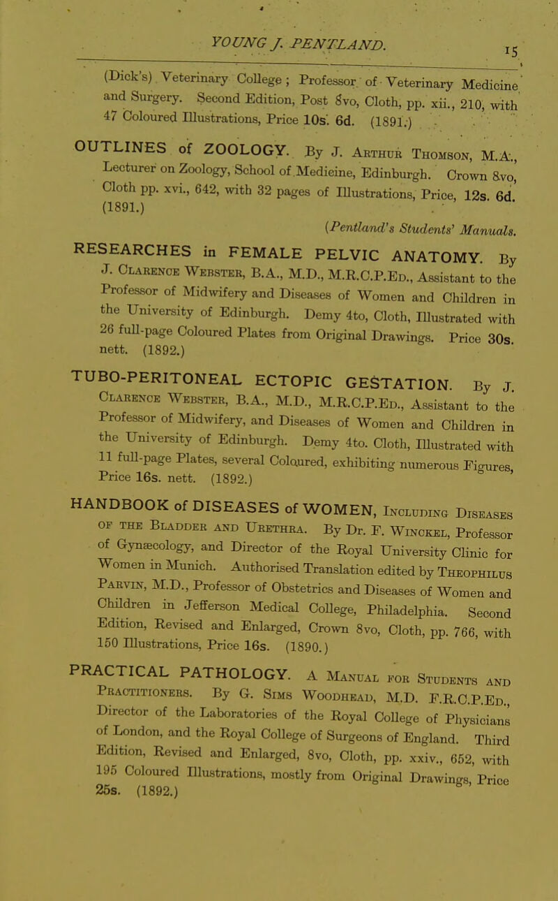 (Dick's) Veterinary CoUege; Professor of Veterinary Medicine' and Surgery. Second Edition, Post gvo. Cloth, pp. xii., 210, with 47 Coloured Illustrations, Price lOs'. 6d. (1891.) OUTLINES of ZOOLOGY. By J. Arthur Thomson, M.A-., Lecturer on Zoology, School of Medicine, Edinburgh. Crown avo,' Cloth pp. xvi., 642, with 32 pages of lUustrations, Price, 12s 6d' (189L) {Pentland's Students' Manuals. RESEARCHES in FEMALE PELVIC ANATOMY. By J. Clarence Webster, B.A., M.D., M.R.C.P.Ed., Assistant to the Professor of Midwifery and Diseases of Women and ChUdren in the University of Edinburgh. Demy 4to, Cloth, lUustrated with 26 full-page Coloured Plates from Original Drawings. Price 30s nett. (1892.) TUBO-PERITONEAL ECTOPIC GESTATION. By J Clarence Webster, B.A., M.D., M.R.C.P.Ed., Assistant to the Professor of Midwifery, and Diseases of Women and Children in the University of Edinburgh. Demy 4to. Cloth, lUustrated with 11 full-page Plates, several Colaured, exhibiting numerous Figures Price 16s. nett. (1892.) ' HANDBOOK of DISEASES of WOMEN, Includinc Diseases OF THE Bladder and Urethra. By Dr. E. Winckel, Professor of Gynaecology, and Director of the Royal University Clinic for Women in Munich. Authorised Translation edited by Theophilus Parvin, M.D., Professor of Obstetrics and Diseases of Women and ChUdren in Jefferson Medical CoUege, PhUadelphia. Second Edition, Revised and Enlarged, Crown 8vo, Cloth, pp. 766, with 150 lUustrations, Price 16s. (1890.) PRACTICAL PATHOLOGY. A Manual kor Students and Practitioners. By G. Sims Woodhead, M.D. r.R.C.P.ED., Director of the Laboratories of the Royal CoUege of Physicians of London, and the Royal College of Surgeons of England. Third Edition, Revised and Enlarged, 8vo, Cloth, pp. xxiv., 652, with 195 Coloured Illustrations, mostly from Original Drawings, Price