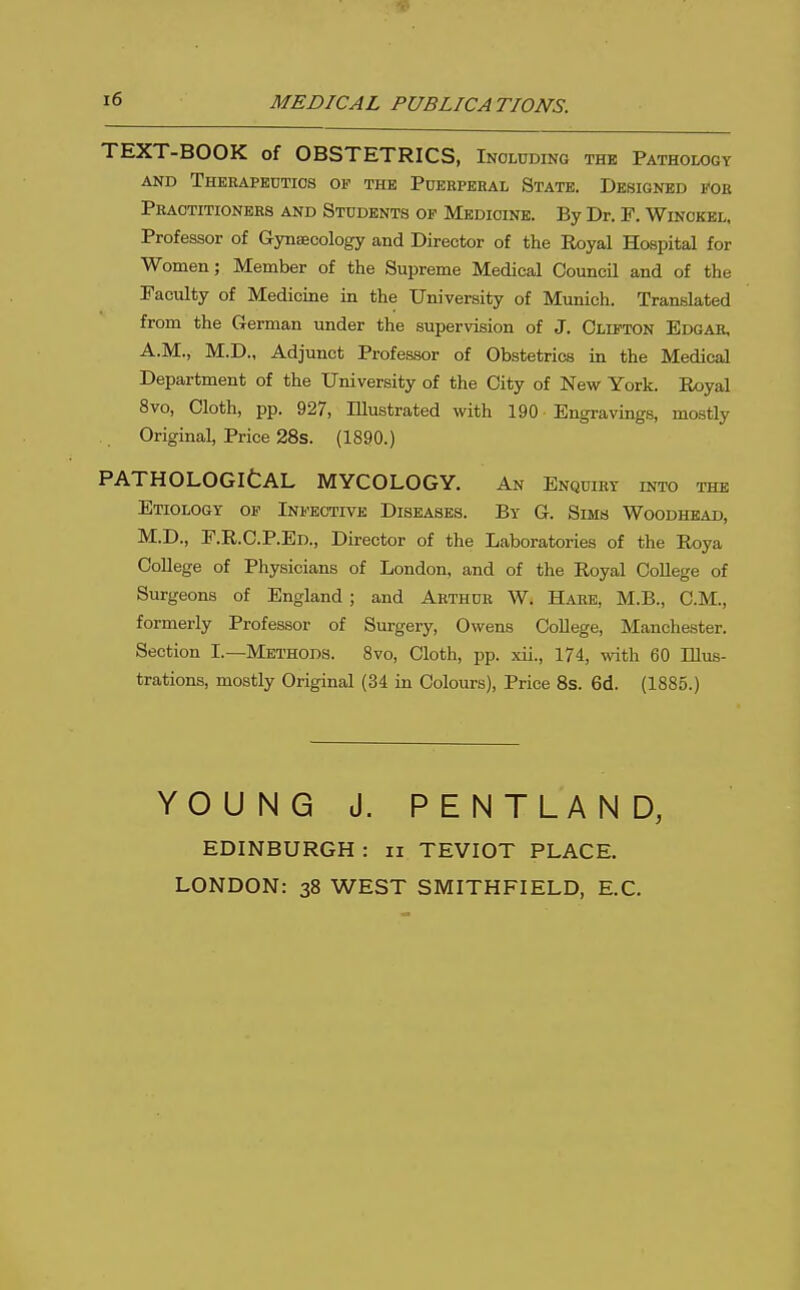 MEDICAL PUBLICATIONS. TEXT-BOOK of OBSTETRICS, Including the Pathology AND ThERAPKUTIOS OF THE PdeRPERAL StATE. DESIGNED EOE Peaotitioners and Students op Medicine. By Dr. F. Winckel, Professor of Gynsecology and Director of the Royal Hospital for Women; Member of the Supreme Medical Council and of the Faculty of Medicine in the University of Munich. Translated from the German under the supervision of J. Clifton Edgar, A.M., M.D., Adjunct Professor of Obstetrics in the Medical Department of the University of the City of New York. Royal 8vo, Cloth, pp. 927, Illustrated with 190 Engravings, mostly Original, Price 28s. (1890.) PATHOLOGltAL MYCOLOGY. An Enquiry into the Etiology op Infective Diseases. By G. Sims Woodhead, M.D., P.R.C.P.Ed., Director of the Laboratories of the Roya College of Physicians of London, and of the Royal College of Surgeons of England; and Arthur W. Hare, M.B., CM., formerly Professor of Surgery, Owens College, Manchester. Section I.—Methods. Svo, Cloth, pp. xii., 174, with 60 Illus- trations, mostly Original (34 in Colours), Price 8s. 6d. (1885.) YOUNG J. PENTLAND, EDINBURGH : ii TEVIOT PLACE. LONDON: 38 WEST SMITHFIELD, E.C.