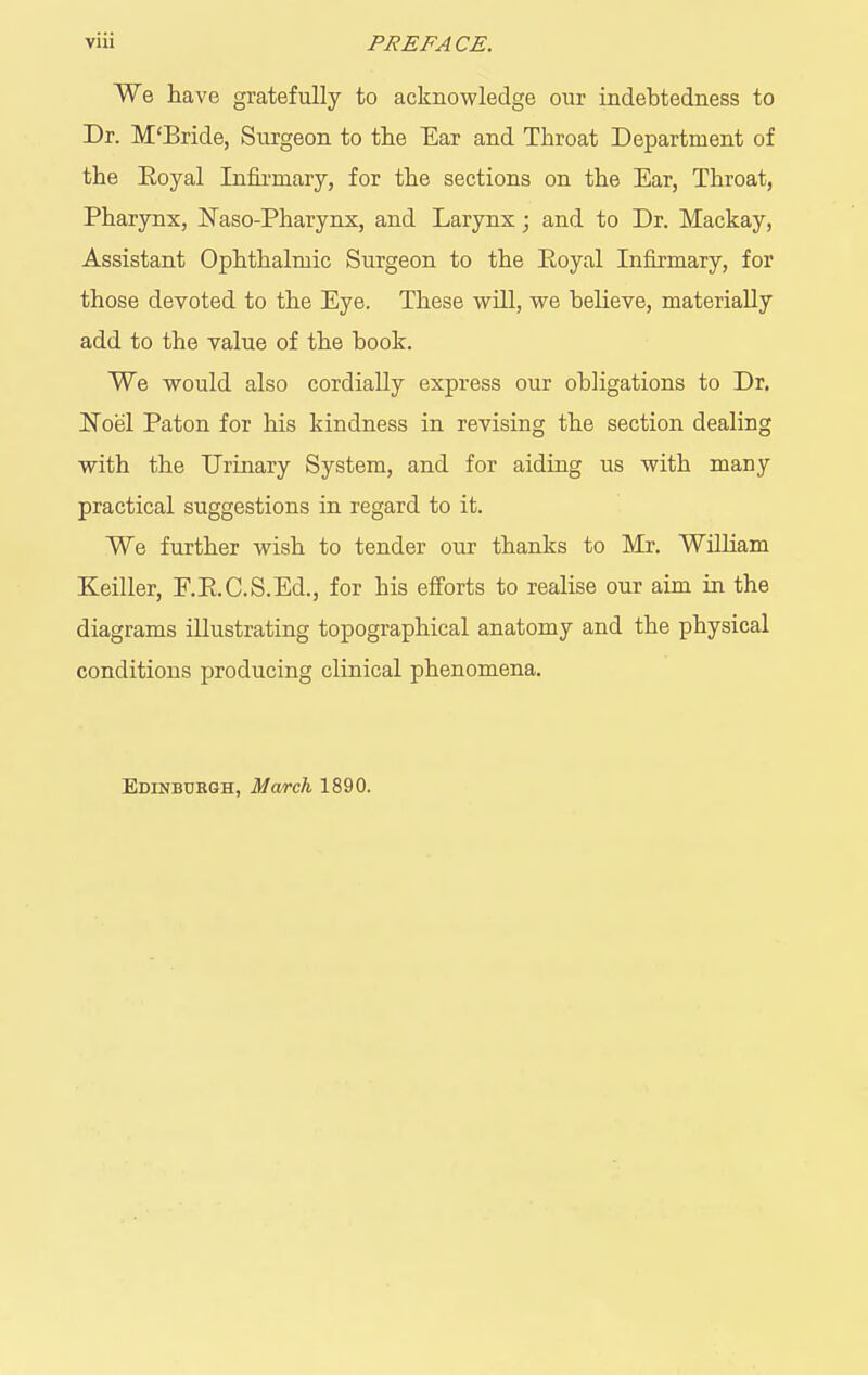 We have gratefully to acknowledge our indebtedness to Dr. M'Bride, Surgeon to the Ear and Throat Department of the Eoyal Infii-mary, for the sections on the Ear, Throat, Pharynx, Naso-Pharynx, and Larynx; and to Dr. Mackay, Assistant Ophthalmic Surgeon to the Eoyal Infirmary, for those devoted to the Eye. These will, we believe, materially add to the value of the book. We would also cordially express our obhgations to Dr. Noel Paton for his kindness in revising the section dealing with the Urinary System, and for aiding us with many practical suggestions in regard to it. We further wish to tender our thanks to Mr. William Keiller, F.Pi.C.S.Ed., for his efforts to realise our aim in the diagrams illustrating topographical anatomy and the physical conditions producing clinical phenomena. Edinburgh, March 1890.
