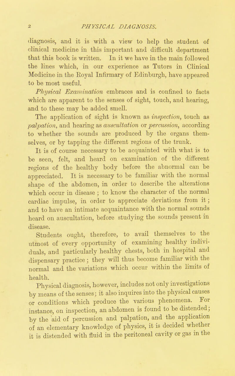 diagnosis, and it is witli a view to help the student of clinical medicine in this important and difficult department that this book is written. In it we have in the main followed the lines which, in our experience as Tutors in Clinical Medicine in the Eoyal Infirmary of Edinburgh, have appeared to he most useful. Physical Examination embraces and is confined to facts which are apparent to the senses of sight, touch, and hearing, and to these may be added smeU. The application of sight is known as inspection, touch as palpation, and hearing as auscultation or percussion, according to whether the sounds are produced by the organs them- selves, or by tapping the difierent regions of the trunk. It is of course necessary to be acquainted with what is to be seen, felt, and heard on examination of the different regions of the healthy body before the abnormal can be appreciated. It is necessary to be familiar with the normal shape of the abdomen, in order to describe the alterations which occur in disease ; to know the character of the normal cardiac impulse, in order to appreciate deviations from it; and to have an intimate acquaintance with the normal sounds heard on auscultation, before studying the sounds present in disease. Students ought, therefore, to avail themselves to the utmost of every opportiinity of examining healthy indivi- duals, and particularly healthy chests, both in hospital and dispensary practice; they wiU thus become familiar with the normal and the variations which occur within the limits of health. Physical diagnosis, however, includes not only investigations by means of the senses; it also inquires into the physical causes or conditions which produce the various phenomena. For instance, on inspection, an abdomen is found to be distended; by the aid of percussion and palpation, and the application of an elementary knowledge of physics, it is decided whether it is distended with fluid in the peritoneal cavity or gas in the