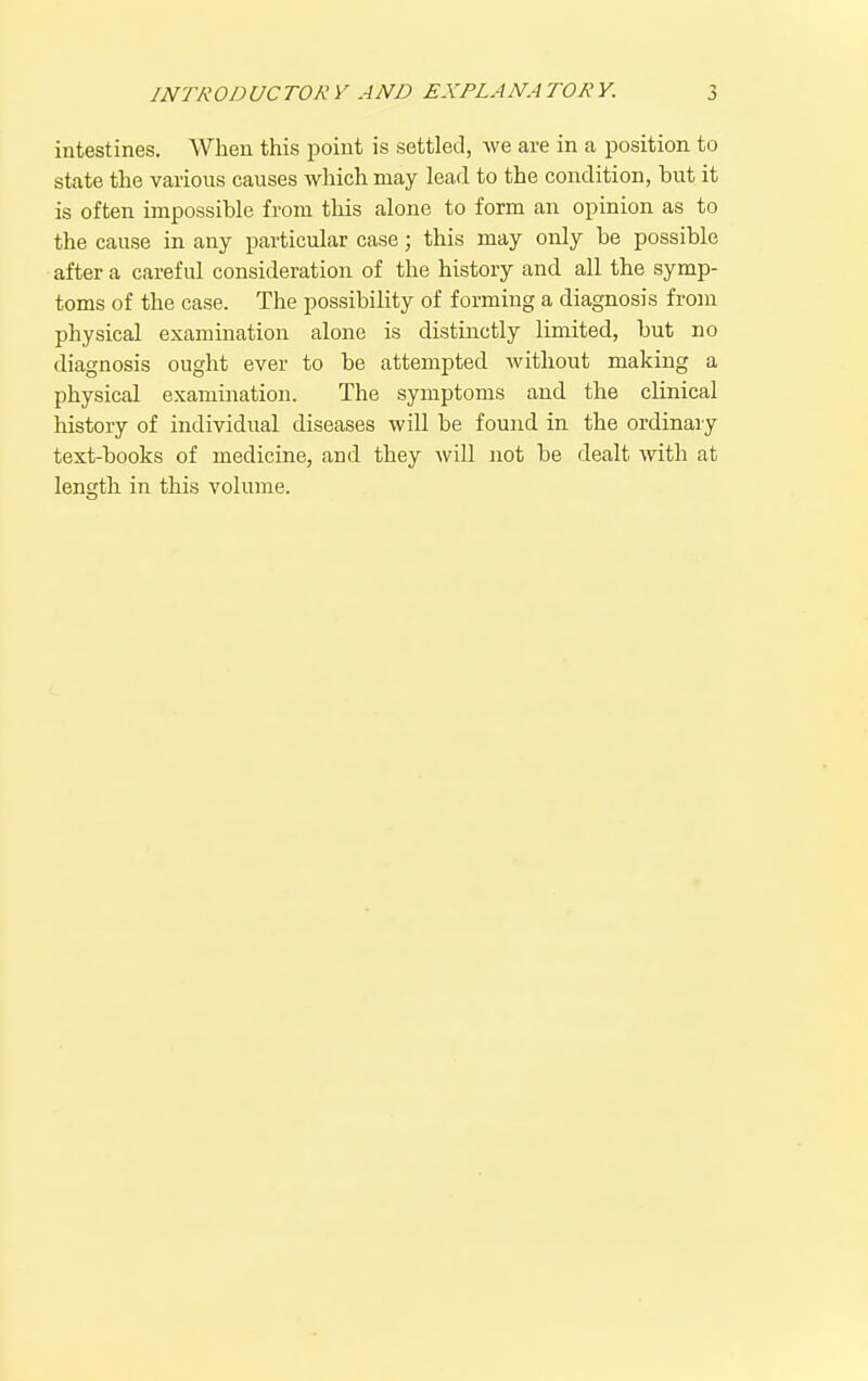 intestines. When this point is settled, we are in a position to state the various causes which may lead to the condition, but it is often impossible from this alone to form an opinion as to the cause in any particular case; this may only be possible after a careful consideration of the history and all the symp- toms of the case. The possibility of forming a diagnosis from physical examination alone is distinctly limited, but no diagnosis ought ever to be attempted without making a physical examination. The symptoms and the clinical history of individual diseases will be found in the ordinary text-books of medicine, and they will not be dealt with at length in this volume.