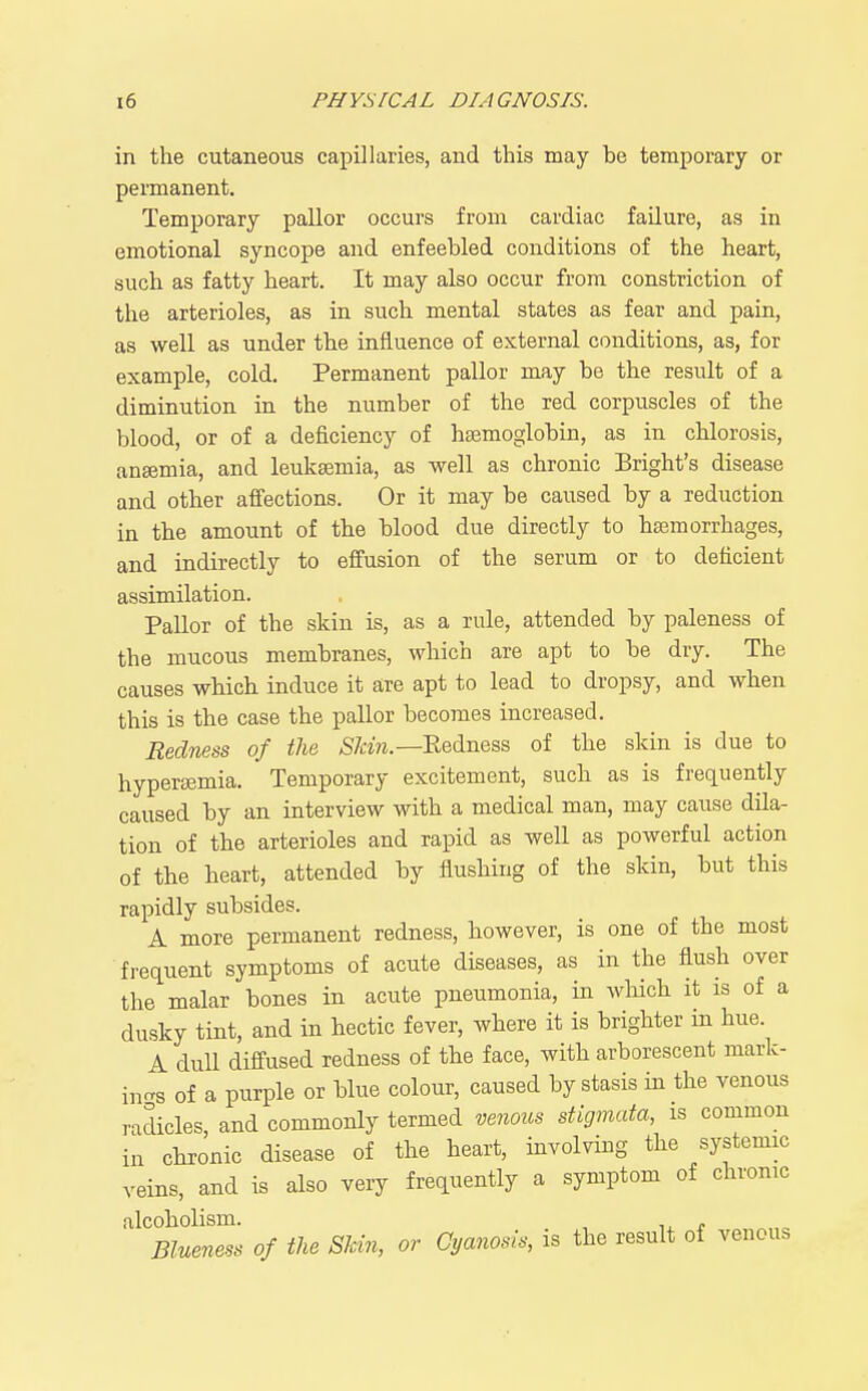 in the cutaneous capillaries, and this may he temporary or permanent. Temporary pallor occurs from cardiac failure, as in emotional syncope and enfeebled conditions of the heart, such as fatty heart. It may also occur from constriction of the arterioles, as in such mental states as fear and pain, as well as under the influence of external conditions, as, for example, cold. Permanent pallor may be the result of a diminution in the number of the red corpuscles of the blood, or of a deficiency of haemoglobin, as in chlorosis, anaemia, and leukaemia, as well as chronic Bright's disease and other affections. Or it may be caused by a reduction in the amount of the blood due directly to haemorrhages, and indirectly to effusion of the serum or to deficient assimilation. Pallor of the skin is, as a rule, attended by paleness of the mucous membranes, which are apt to be dry. The causes which induce it are apt to lead to dropsy, and when this is the case the pallor becomes increased. Redness of the 57^;^?^.—Eedness of the skin is due to hyperajmia. Temporary excitement, such as is frequently caused by an interview with a medical man, may cause dila- tion of the arterioles and rapid as well as powerful action of the heart, attended by flushing of the skin, but this rapidly subsides. A more permanent redness, however, is one of the most frequent symptoms of acute diseases, as in the flush over the malar bones in acute pneumonia, in which it is of a dusky tint, and in hectic fever, where it is brighter in hue. A duU diffused redness of the face, with arborescent mark- ings of a purple or blue colour, caused by stasis in the venous radicles and commonly termed venous stigmata, is common in chronic disease of the heart, involving the systemic veins, and is also very frequently a symptom of chronic alcoholism. , ,^ , Blueness of the SJcin, or Cyanosis, is the result of venous