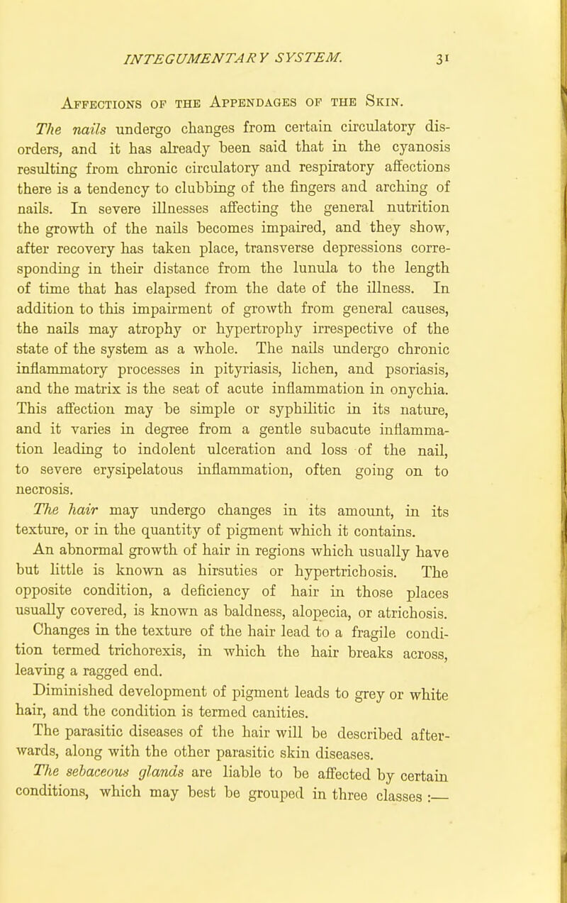 Affections of the Appendages op the Skin. The nails undergo changes from certain circulatory dis- orders, and it has abeady been said that in the cyanosis resulting from chronic circulatory and respiratory affections there is a tendency to clubbing of the fingers and arching of nails. In severe illnesses affecting the general nutrition the growth of the nails becomes impaired, and they show, after recovery has taken place, transverse depressions corre- sponding in their distance from the lunula to the length of time that has elapsed from the date of the illness. In addition to this impairment of growth from general causes, the nails may atrophy or hypertrophy irrespective of the state of the system as a whole. The nails undergo chronic inflammatory processes in pityriasis, lichen, and psoriasis, and the matrix is the seat of acute inflammation in onychia. This afi'ection may be simple or syphilitic in its nature, and it varies in degree from a gentle subacute inflamma- tion leading to indolent ulceration and loss of the nail, to severe erysipelatous inflammation, often going on to necrosis. The hair may undergo changes in its amount, in its texture, or in the quantity of pigment which it contains. An abnormal growth of hair in regions which usually have but little is known as hirsuties or hypertrichosis. The opposite condition, a deficiency of hair in those places usually covered, is known as baldness, alopecia, or atrichosis. Changes in the texture of the hair lead to a fragile condi- tion termed trichorexis, in which the hair breaks across, leaving a ragged end. Diminished development of pigment leads to grey or white hair, and the condition is termed canities. The parasitic diseases of the hair will be described after- wards, along with the other parasitic skin diseases. Tlie sebaceous glands are liable to be afl'ected by certain conditions, which may best be grouped in three classes :