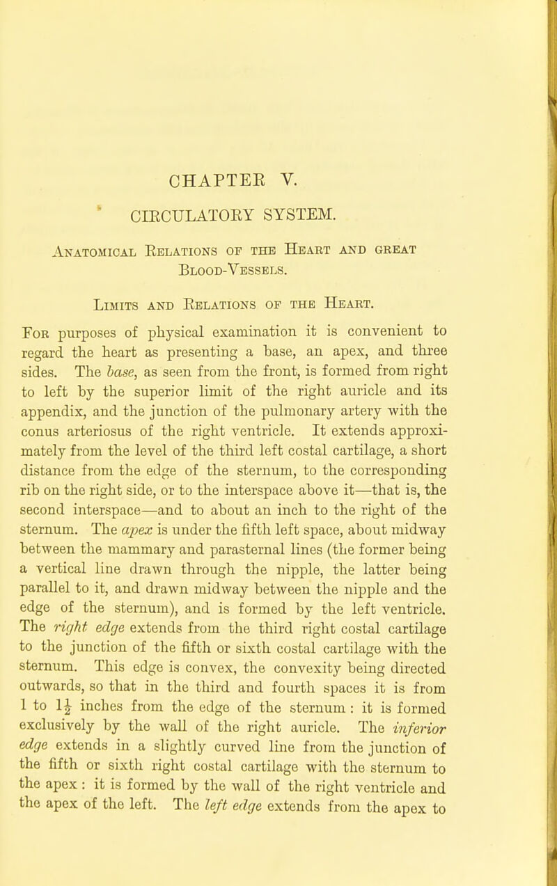CHAPTEK V. ' CIECULATOEY SYSTEM. Anatomical Eelations of the Heart and great Blood-Vessels. Limits and Eelations of the Heart. For purposes of physical examination it is convenient to regard the heart as presenting a hase, an apex, and three sides. The Mse, as seen from the front, is formed from right to left by the superior limit of the right auricle and its appendix, and the junction of the pulmonary artery with the conus arteriosus of the right ventricle. It extends approxi- mately from the level of the third left costal cartilage, a short distance from the edge of the sternum, to the corresponding rib on the right side, or to the interspace above it—that is, the second interspace—and to about an inch to the right of the sternum. The apex is under the fifth left space, about midway between the mammary and parasternal lines (the former being a vertical line drawn through the nipple, the latter being parallel to it, and drawn midway between the nipple and the edge of the sternum), and is formed by the left ventricle. The right edge extends from the third right costal cartilage to the junction of the fifth or sixth costal cartilage with the sternum. This edge is convex, the convexity being directed outwards, so that in the third and fourth spaces it is from 1 to 11 inches from the edge of the sternum : it is formed exclusively by the wall of the right auricle. The inferior edge extends in a slightly curved line from the junction of the fifth or sixth right costal cartilage with the sternum to the apex : it is formed by the wall of the right ventricle and the apex of the left. The left edge extends from the apex to