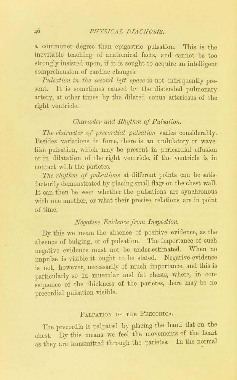 a cominoner degree than epigastric pulsation. This is the ineAdtable teaching of anatomical facts, and cannot be too strongly insisted upon, if it is sought to acquire an intelligent comprehension of cardiac changes. Pulsation in the second left space is not infrequently pre- sent. It is sometimes caused by the distended pulmonary artery, at other times by the dilated conus arteriosus of the right ventricle. Oliaracter and Rhythm of Pulsation. The character of precordial pulsation varies considerably. Besides variations in force, there is an undulatory or wave- like pulsation, which may be present in pericardial effusion or in dilatation of the right ventricle, if the ventricle is in contact with the parietes. The rhythm of pulsations at different points can be satis- factorily demonstrated by placing small flags on the chest wall. It can then be seen whether the pulsations are synchronous with one another, or what their precise relations are in point of time. Negative Evidence from Inspection. By this we mean the absence of positive evidence, as the absence of bulging, or of pulsation. The importance of such negative evidence must not be under-estimated. When no impulse is visible it ought to be stated. Negative evidence is not, however, necessarily of much importance, and this is particularly so in muscular and fat chests, where, in con- sequence of the thickness of the parietes, there may be no precordial pulsation visible. Palpation of the Pbbcoedia. The precordia is palpated by placing the hand flat on the chest. By this means we feel the movements of the heart as they are transmitted thi-ough the parietes. In the normal