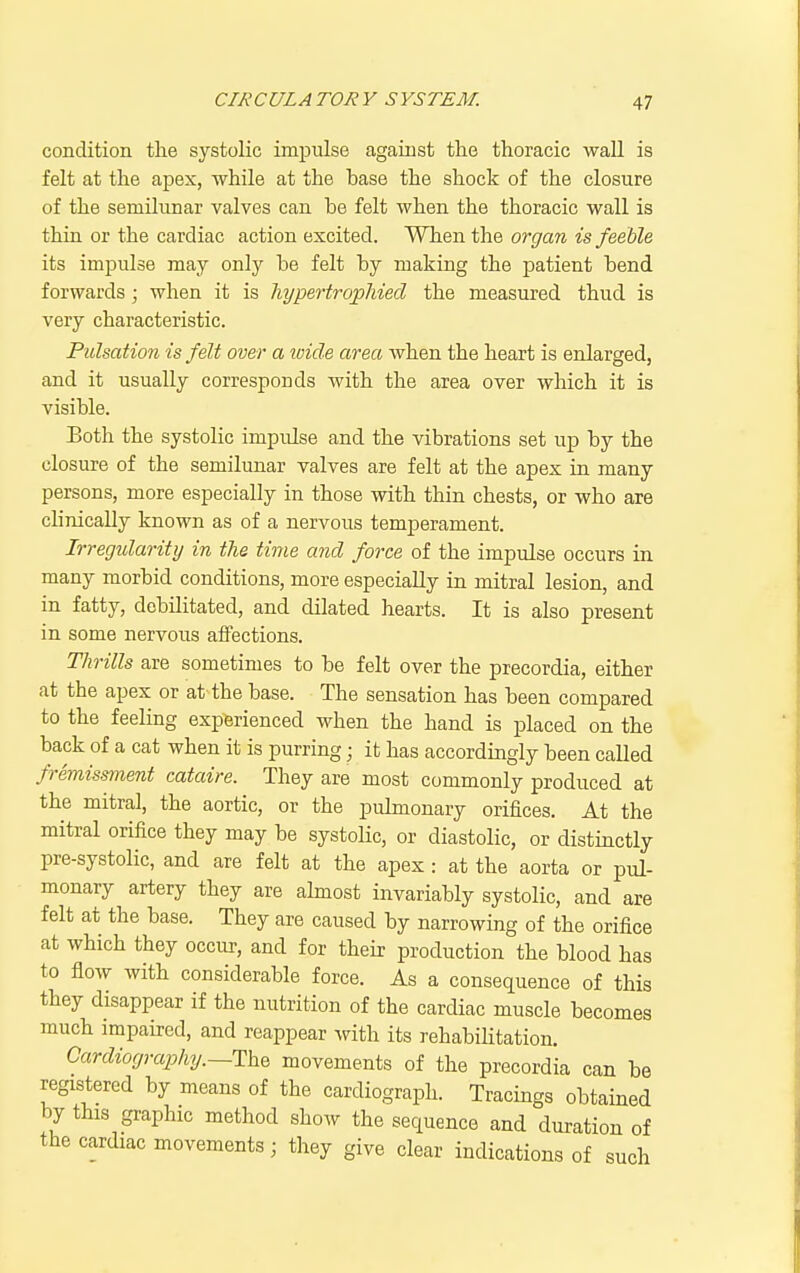 condition tlie systolic impulse agarust the thoracic wall is felt at the apex, while at the base the shock of the closure of the semilunar valves can be felt when the thoracic wall is thin or the cardiac action excited. When the organ is feeble its impulse may only be felt by making the patient bend forwards ; when it is hypertropMed the measured thud is very characteristic. Pulsation is felt over a wide area when the heart is enlarged, and it usually corresponds with the area over which it is visible. Both the systolic impulse and the vibrations set up by the closure of the semilunar valves are felt at the apex in many persons, more especially in those with thin chests, or who are clinically known as of a nervous temperament. Irregularity in the time and force of the impulse occurs in many morbid conditions, more especially in mitral lesion, and in fatty, debilitated, and dilated hearts. It is also present in some nervous affections. Thrills are sometimes to be felt over the precordia, either at the apex or at the base. The sensation has been compared to the feeling experienced when the hand is placed on the back of a cat when it is purring; it has accordingly been called fremissment cataire. They are most commonly produced at the mitral, the aortic, or the pulmonary orifices. At the mitral orifice they may be systoKc, or diastolic, or distinctly pre-systolic, and are felt at the apex : at the aorta or pul- monary artery they are almost invariably systolic, and are felt at the base. They are caused by narrowing of the orifice at which they occur, and for their production the blood has to flow with considerable force. As a consequence of this they disappear if the nutrition of the cardiac muscle becomes much impaired, and reappear with its rehabihtation. Cardiograjjhy.—The movements of the precordia can be registered by means of the cardiograph. Tracings obtained by this graphic method show the sequence and duration of the cardiac movements; they give clear indications of such