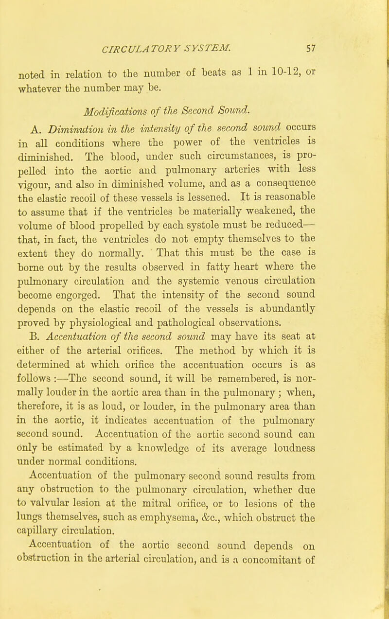 noted in relation to the number of beats as 1 in 10-12, or whatever the number may be. Modifications of the Second Sound. A. Diminution in the intensity of the second sound occurs in aU conditions where the power of the ventricles is diminished. The blood, under such circumstances, is pro- pelled into the aortic and pulmonary arteries with less vigour, and also in diminished volume, and as a consequence the elastic recoil of these vessels is lessened. It is reasonable to assume that if the ventricles be materially weakened, the volume of blood propelled by each, systole must be reduced— that, in fact, the ventricles do not empty themselves to the extent they do normally. That this must be the case is borne out by the residts observed in fatty heart where tbe pulmonary circulation and the systemic venous circulation become engorged. That the intensity of the second sound depends on the elastic recoil of the vessels is abundantly proved by physiological and pathological observations. B. Accentuation of the second sound may have its seat at either of the arterial orifices. The method by whicb it is determined at which, orifice the accentuation occurs is as foUows :—The second sound, it will be remembered, is nor- mally louder in the aortic area than in the pulmonary; when, therefore, it is as loud, or louder, in the pulmonary area than in the aortic, it indicates accentuation of the pulmonary second sound. Accentuation of the aortic second sound can only be estimated by a knowledge of its average loudness under normal conditions. Accentuation of the pulmonary second sound results from any obstruction to the pidmonary circulation, whether due to valvular lesion at the mitral orifice, or to lesions of the lungs themselves, such as emphysema, &c., which obstruct the capillary circulation. Accentuation of the aortic second sound depends on obstruction in the arterial cii-culation, and is a concomitant of