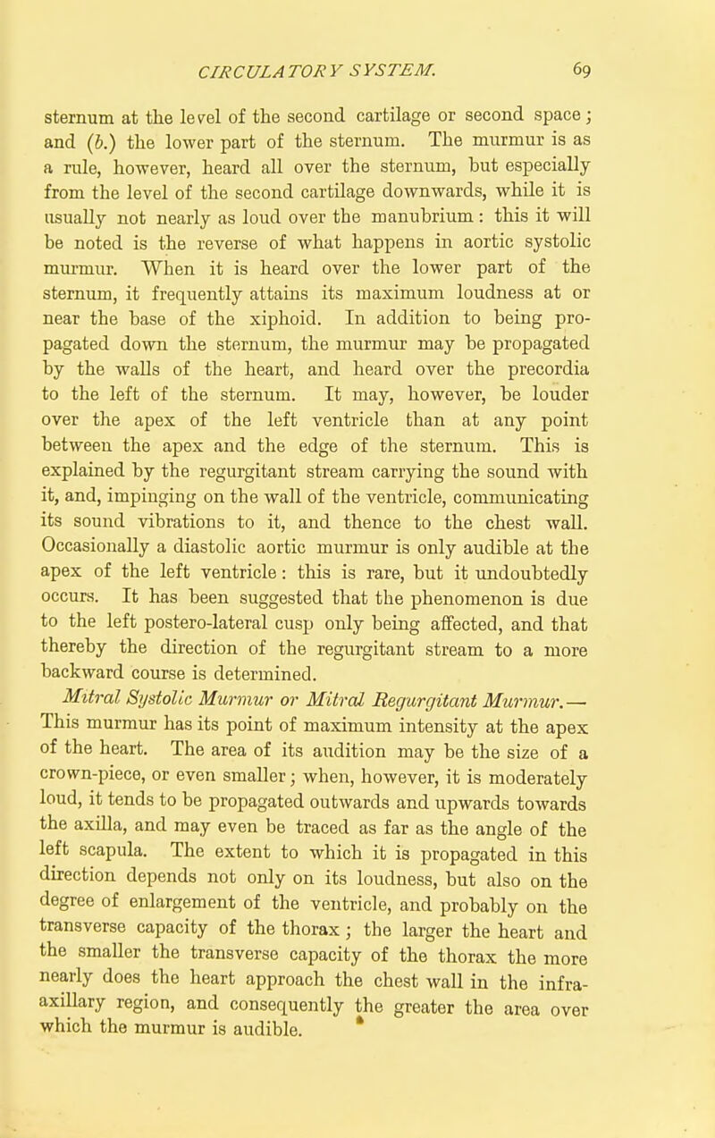sternum at the level of the second cartilage or second space; and (h.) the lower part of the sternum. The murmur is as a rule, however, heard all over the sternum, but especially from the level of the second cartilage downwards, while it is usually not nearly as loud over the manubrium: this it will be noted is the reverse of what happens in aortic systolic mm-mur. When it is heard over the lower part of the sternum, it frequently attains its maximum loudness at or near the base of the xiphoid. In addition to being pro- pagated down the sternum, the murmur may be propagated by the walls of the heart, and heard over the precordia to the left of the sternum. It may, however, be louder over the apex of the left ventricle than at any point between the apex and the edge of the sternum. This is explained by the regurgitant stream carrying the sound with it, and, impinging on the wall of the ventricle, communicating its sound vibrations to it, and thence to the chest wall. Occasionally a diastolic aortic murmur is only audible at the apex of the left ventricle: this is rare, but it undoubtedly occurs. It has been suggested that the phenomenon is due to the left postero-lateral cusp only being affected, and that thereby the direction of the regurgitant stream to a more backward course is determined. Mitral Systolic Murmur or Mitral Regurgitant Murmur.— This murmur has its point of maximum intensity at the apex of the heart. The area of its audition may be the size of a crown-piece, or even smaller; when, however, it is moderately loud, it tends to be propagated outwards and upwards towards the axilla, and may even be traced as far as the angle of the left scapula. The extent to which it is propagated in this direction depends not only on its loudness, but also on the degree of enlargement of the ventricle, and probably on the transverse capacity of the thorax; the larger the heart and the smaller the transverse capacity of the thorax the more nearly does the heart approach the chest wall in the infra- axillary region, and consequently the greater the area over which the murmur is audible. *