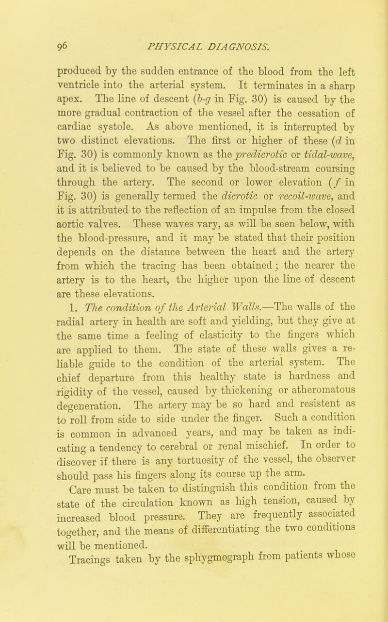 produced by the sudden entrance of the blood from the left ventricle into the arterial system. It terminates in a sharp apex. The line of descent (S-gr in Eig. 30) is caused by the more gradual contraction of the vessel after the cessation of cardiac systole. As above mentioned, it is interrupted by two distinct elevations. The first or higher of these (d in Fig. 30) is commonly known as the predicrotic or tidal-wave, and it is believed to be caused by the blood-stream coursing through the artery. The second or lower elevation (/in Fig. 30) is generally termed the dicrotic or recoil-wave, and it is attributed to the reflection of an impulse from the closed aortic valves. These waves vary, as will be seen below, with the blood-pressure, and it may be stated that their position depends on the distance between the heart and the artery from which the tracing has been obtained; the nearer the artery is to the heart, the higher upon the line of descent are these elevations. 1. The condition of the Arterial Walls.—The walls of the radial artery in health are soft and yielding, but they give at the same time a feeling of elasticity to the fingers which are applied to them. The state of these walls gives a re- liable guide to the condition of the arterial system. The chief departure from this healthy state is hardness and rigidity of the vessel, caused by thickening or atheromatous degeneration. The artery may be so hard and resistent as to roll from side to side under the finger. Such a condition is common in advanced years, and may be taken as indi- cating a tendency to cerebral or renal mischief. In order to discover if there is any tortuosity of the vessel, the observer should pass his fingers along its course up the arm. Care must be taken to distinguish this condition from the state of the circulation known as high tension, caused by increased blood pressure. They are frequently associated together, and the means of differentiating the two conditions will be mentioned. Tracings taken by the sphygmograph from patients whose