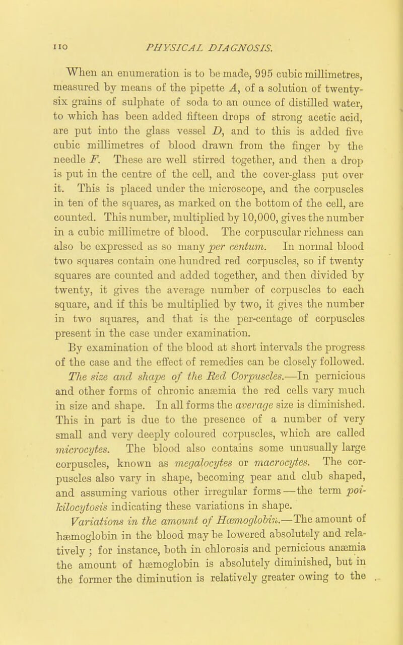 When an enumeration is to temade, 995 cubic millimetres, measured by means of tbe pipette A, of a solution of twenty- six grains of sulphate of soda to an ounce of distUled water, to which has been added lifteen drops of strong acetic acid, are put into the glass vessel Z), and to this is added five cubic millimetres of blood drawn from the finger by the needle F. These are well stirred together, and then a drop is put in the centre of the cell, and the cover-glass jjut over it. This is placed under the microscope, and the corpuscles in ten of the squares, as marked on the bottom of the cell, are counted. This number, multiplied by 10,000, gives the number in a cubic millimetre of blood. The corpuscular richness can also be expressed as so many per centum. In normal blood two squares contain one hundred red corpuscles, so if twenty squares are counted and added together, and then divided by twenty, it gives the average number of corpuscles to each square, and if this be multiplied by two, it gives the number in two squares, and that is the per-centage of corpuscles present in the case under examination. By examination of the blood at short intervals the progress of the case and the effect of remedies can be closely followed. The size and shape of the Red Corpuscles.—In pernicious and other forms of chronic anasmia the red cells vary much in size and shape. In all forms the average size is diminished. This in part is due to the presence of a number of very small and very deeply coloured corpuscles, which are called microcytes. The blood also contains some unusually large corpuscles, known as megalocytes or viacrocytes. The cor- puscles also vary in shape, becoming pear and club shaped, and assuming various other irregular forms—the term poi- Mlocytosis indicating these variations in shape. Variations in the amount of HoimogloUro.—The amount of haemoglobin in the blood maybe lowered absolutely and rela- tively ; for instance, both in chlorosis and pernicious anaemia the amount of haemoglobin is absolutely diminished, but in the former the duninution is relatively greater owing to the