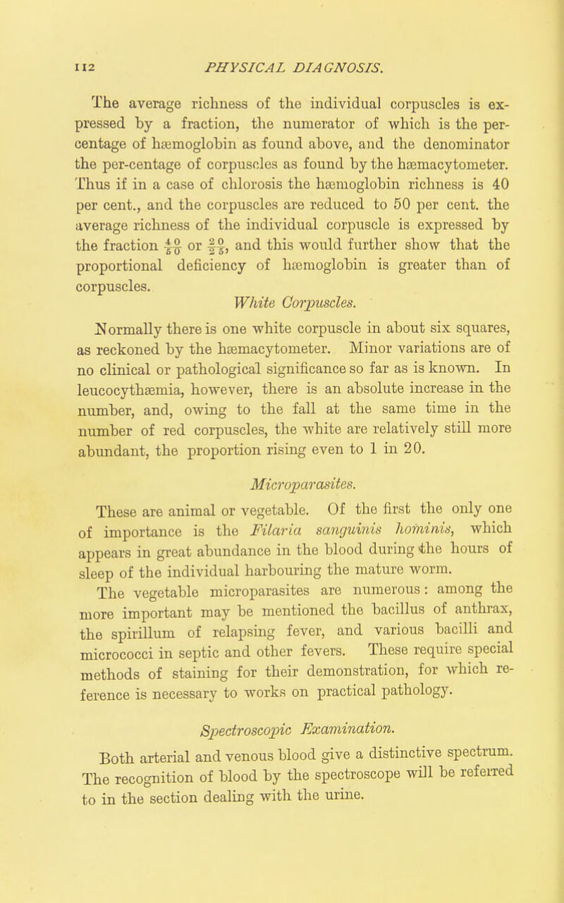 The average richness of the individual corpuscles is ex- pressed by a fraction, the numerator of which is the per- centage of haemoglobin as found above, and the denominator the per-centage of corpuscles as found by the haemacytometer. Thus if in a case of chlorosis the haemoglobin richness is 40 per cent., and the corpuscles are reduced to 50 per cent, the average richness of the individual corpuscle is expressed by the fraction or W, and this would further show that the proportional deficiency of haemoglobin is greater than of corpuscles. White Goj'picsdes. Normally there is one white corpuscle in about six squares, as reckoned by the haemacytometer. Minor variations are of no clinical or pathological significance so far as is known. In leucocythaemia, however, there is an absolute increase in the number, and, owing to the fall at the same time in the number of red corpuscles, the white are relatively still more abundant, the proportion rising even to 1 in 20. Microparasites. These are animal or vegetable. Of the first the only one of importance is the Filaria sanguinis Iwininis, which appears in great abundance in the blood during *he hours of sleep of the individual harbouring the mature worm. The vegetable microparasites are numerous: among the more important may be mentioned the bacillus of anthrax, the spirillum of relapsing fever, and various bacilli and micrococci in septic and other fevers. These require special methods of staining for their demonstration, for which re- ference is necessary to works on practical pathology. Spectroscopic Examination. Both arterial and venous blood give a distinctive spectrum. The recognition of blood by the spectroscope will be refeiTcd to in the section dealing with the urine.