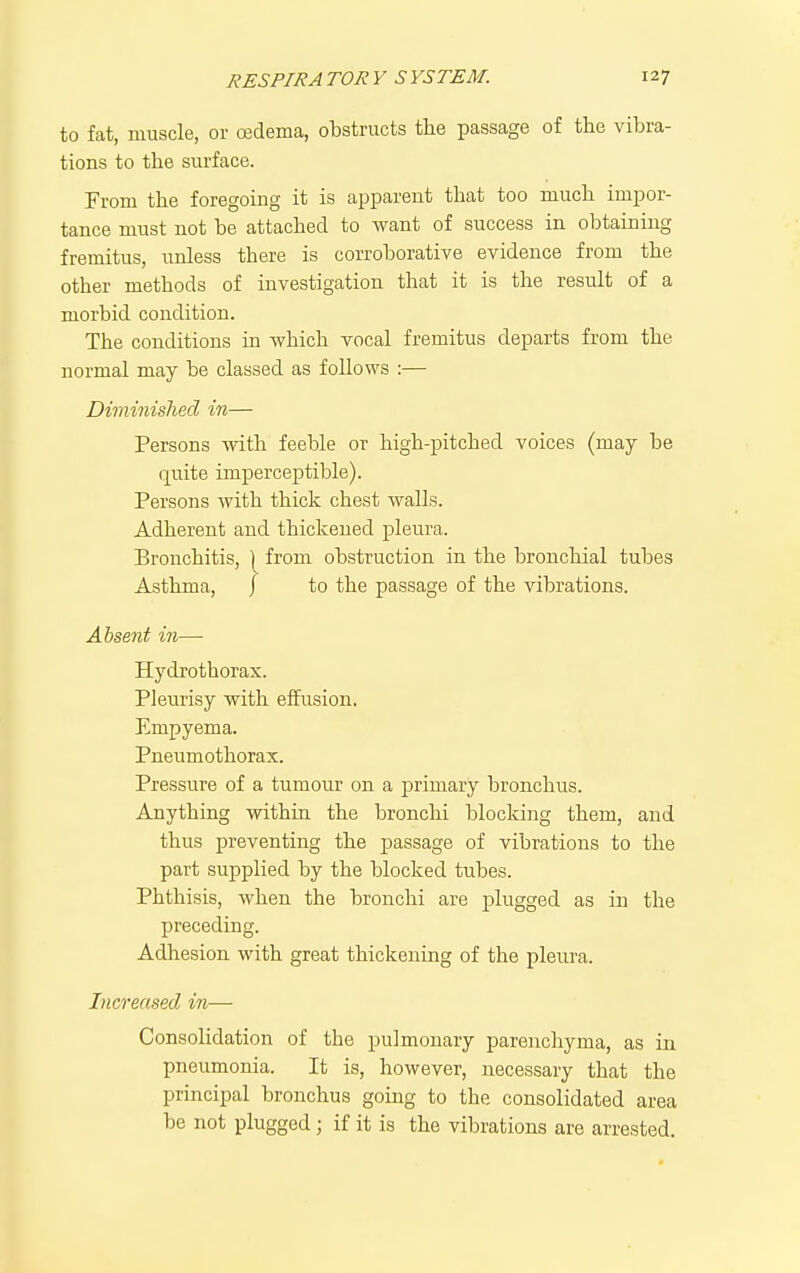 to fat, muscle, or csdema, obstructs the passage of the vibra- tions to the surface. From the foregoing it is apparent that too much impor- tance must not be attached to want of success in obtaining fremitus, unless there is corroborative evidence from the other methods of investigation that it is the result of a morbid condition. The conditions in which vocal fremitus departs from the normal may be classed as follows :— Diminished in— Persons with feeble or high-pitched voices (may be (|uite imperceptible). Persons with thick chest walls. Adherent and thickened pleui'a. Bronchitis, 1 from obstruction in the bronchial tubes Asthma, j to the passage of the vibrations. Absent in—• Hydrothorax. Pleurisy with effusion. Empyema. Pneumothorax. Pressure of a tumour on a primary bronchus. Anything within the bronchi blocking them, and thus preventing the passage of vibrations to the part supplied by the blocked tubes. Phthisis, when the bronchi are plugged as in the preceding. Adhesion with great thickening of the pleura. Increased in— Consolidation of the pulmonary parenchyma, as in pneumonia. It is, however, necessary that the principal bronchus going to the consolidated area be not plugged; if it is the vibrations are arrested.