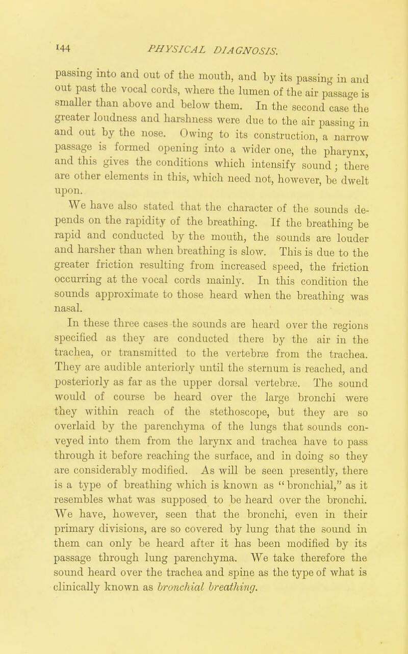 passing into and out of the mouth, and by its passing in and out past the vocal cords, where the lumen of the air passage is sniaUer than above and below them. In the second case°the greater loudness and harshness were due to the air passing in and out by the nose. Owing to its construction, a narrow passage is formed opening into a wider one, the pharynx, and this gives the conditions which intensify sound; there are other elements in this, which need not, however, be dwelt upon. We have also stated that the character of the sounds de- pends on the rapidity of the breathing. If the breathing be rapid and conducted by the mouth, the soimds are louder and harsher than when breathing is slow. This is due to the greater friction resulting from increased speed, the friction occurring at the vocal cords mainly. In this condition the sounds approximate to those heard when the breathing was nasal. In these three cases the sounds are heard over the regions specified as they are conducted there by the air in the trachea, or transmitted to the vertebrte from the trachea. They are audible anteriorly until the sternum is reached, and posteriorly as far as the upper dorsal vertebrte. The sound would of course be heard over the large bronchi were they within reach of the stethoscope, but they are so overlaid by the parenchyma of the lungs that sounds con- veyed into them from the larynx and trachea have to pass through it before reaching the surface, and in doing so they are considerably modified. As will be seen presently, there is a type of breathing which is known as bronchial, as it resembles what was supposed to be heard over the bronchi. We have, however, seen that the bronchi, even in their primary divisions, are so covered by lung that the sound in them can only be heard after it has been modified by its passage through lung parenchyma. We take therefore the sound heard over the trachea and sj^me as the type of what is clinically known as hronchial breathing.