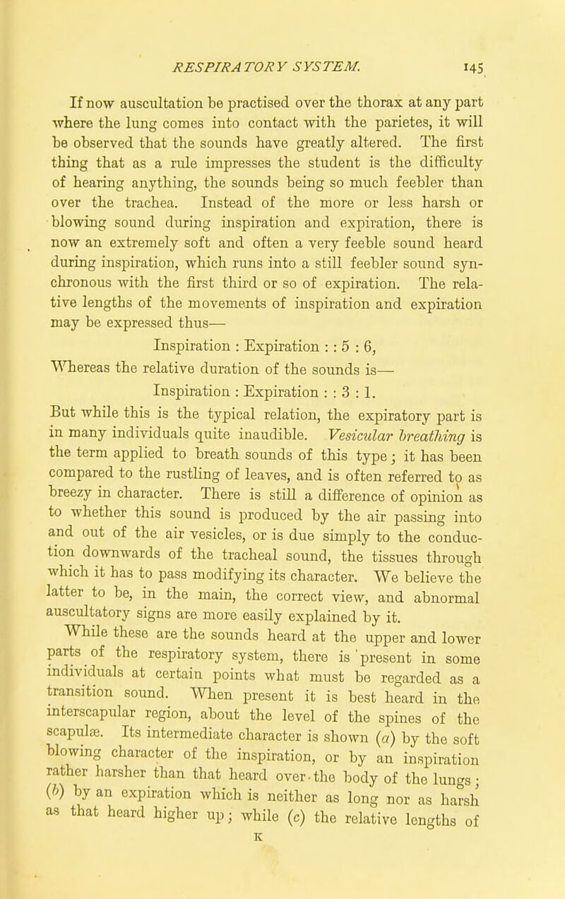 If now auscultation be practised over the thorax at any part ■where the lung comes into contact with the parietes, it will be observed that the sounds have greatly altered. The first thing that as a rule impresses the student is the difficulty of hearing anything, the sounds being so much feebler than over the trachea. Instead of the more or less harsh or blowing sound during inspiration and expiration, there is now an extremely soft and often a very feeble sound heard during inspiration, which runs into a still feebler sound syn- chronous with the first third or so of expiration. The rela- tive lengths of the movements of inspiration and expiration may be expressed thus— Inspiration : Expiration : : 5 : 6, VSTiereas the relative duration of the sounds is— Inspiration : Expiration : : 3 : 1. But while this is the typical relation, the expiratory part is in many individuals quite inaudible. Vesicular breathing is the term applied to breath sounds of this type; it has been compared to the rustling of leaves, and is often referred to as breezy in character. There is still a difference of opinion as to whether this sound is produced by the air passing into and out of the air vesicles, or is due simply to the conduc- tion downwards of the tracheal sound, the tissues through which it has to pass modifying its character. We believe the latter to be, in the main, the correct view, and abnormal auscultatory signs are more easily explained by it. While these are the sounds heard at the upper and lower parts of the respiratory system, there is'present in some individuals at certain points what must be regarded as a transition sound. When present it is best heard in the interscapular region, about the level of the spines of the scapulae. Its intermediate character is shown (a) by the soft blowing character of the inspiration, or by an inspiration rather harsher than that heard over.the body of the lungs • {h) by an expiration which is neither as long nor as harsh as that heard higher up; while (c) the relative lengths of K