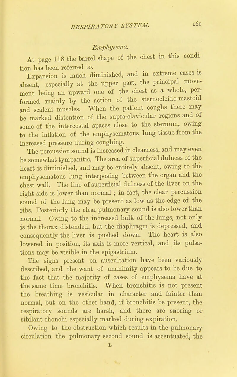 At page 118 the barrel shape of the chest in this condi- tion has been referred to. Expansion is much diminished, and in extreme cases is absent, especially at the upper part, the principal move- ment being an upward one of the chest as a whole, per- formed mainly by the action of the sternocleido-mastoid and scaleni muscles. When the patient coughs there may be marked distention of the supra-clavicidar regions and of some of the intercostal spaces close to the sternum, owing to the inflation of the emphysematous lung tissue from the increased pressure during coughing. The percussion sound is increased in clearness, and may even be somewhat tympanitic. The area of superficial dulness of the heart is diminished, and may be entirely absent, owing to the emphysematous lung interposing between the organ and the chest wall. The line of superficial dubiess of the liver on the right side is lower than normal; in fact, the clear percussion sound of the lung may be present as low as the edge of the ribs. Posteriorly the clear pulmonary sound is also lower than normal. Owing to the increased bulk of the lungs, not only is the thorax distended, but the diapliragm is depressed, and consequently the liver is pushed down. The heart is also lowered in position, its axis is more vertical, and its pulsa- tions may be visible in the epigastrium. The signs present on auscultation have been variously described, and the want of unanimity appears to be due to the fact that the majority of cases of emphysema have at the same time bronchitis. When bronchitis is not present the breathing is vesicular in character and fainter than normal, but on the other hand, if bronchitis be present, the respiratory sounds are harsh, and there are snoring or sibilant rhonchi especially marked during expiration. Owing to the obstruction which results in the pulmonary circulation the pulmonary second sound is accentuated, the