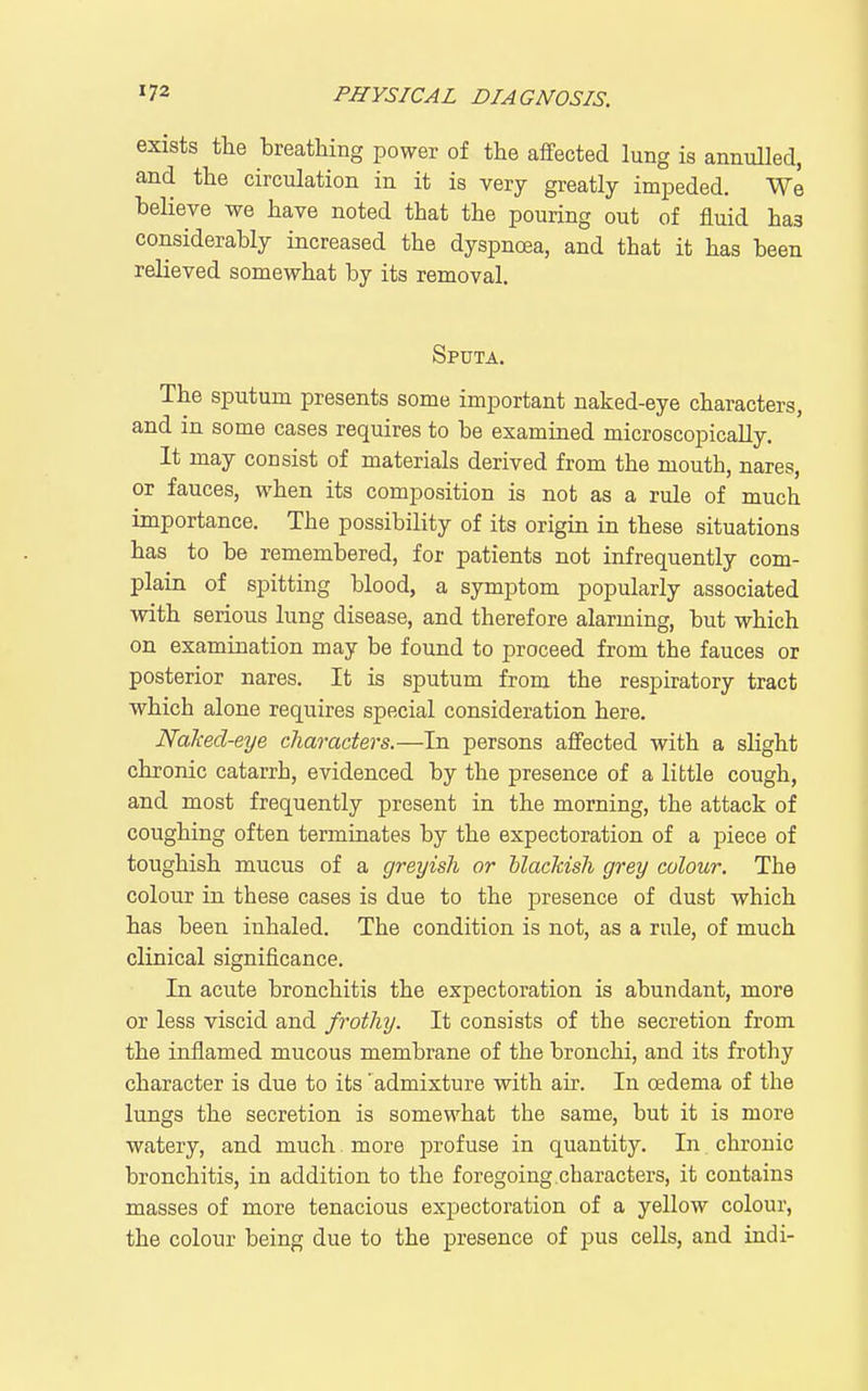 exists the breathing power of the affected lung is annulled, and the circulation in it is very greatly imijeded. We believe we have noted that the pouring out of fluid has considerably increased the dyspnoea, and that it has been relieved somewhat by its removal. Sputa. The sputum presents some important naked-eye characters, and in some cases requires to be examined microscopically. It may consist of materials derived from the mouth, nares, or fauces, when its composition is not as a rule of much importance. The possibility of its origin in these situations has to be remembered, for patients not infrequently com- plain of spitting blood, a symptom popularly associated with serious lung disease, and therefore alarming, but which on examination may be found to proceed from the fauces or posterior nares. It is sputum from the respiratory tract which alone requires special consideration here. Nalmd-eye characters.—In persons affected with a slight chronic catarrh, evidenced by the presence of a little cough, and most frequently present in the morning, the attack of coughing often terminates by the expectoration of a piece of toughish mucus of a greyish or blackish grey colour. The colour in these cases is due to the presence of dust which has been inhaled. The condition is not, as a rule, of much clinical significance. In acute bronchitis the expectoration is abundant, more or less viscid and frothy. It consists of the secretion from the inflamed mucous membrane of the bronchi, and its frothy character is due to its ' admixture with air. In oedema of the lungs the secretion is somewhat the same, but it is more watery, and much more profuse in quantity. In chronic bronchitis, in addition to the foregoing.characters, it contains masses of more tenacious expectoration of a yellow colour, the colour being due to the presence of pus cells, and indi-