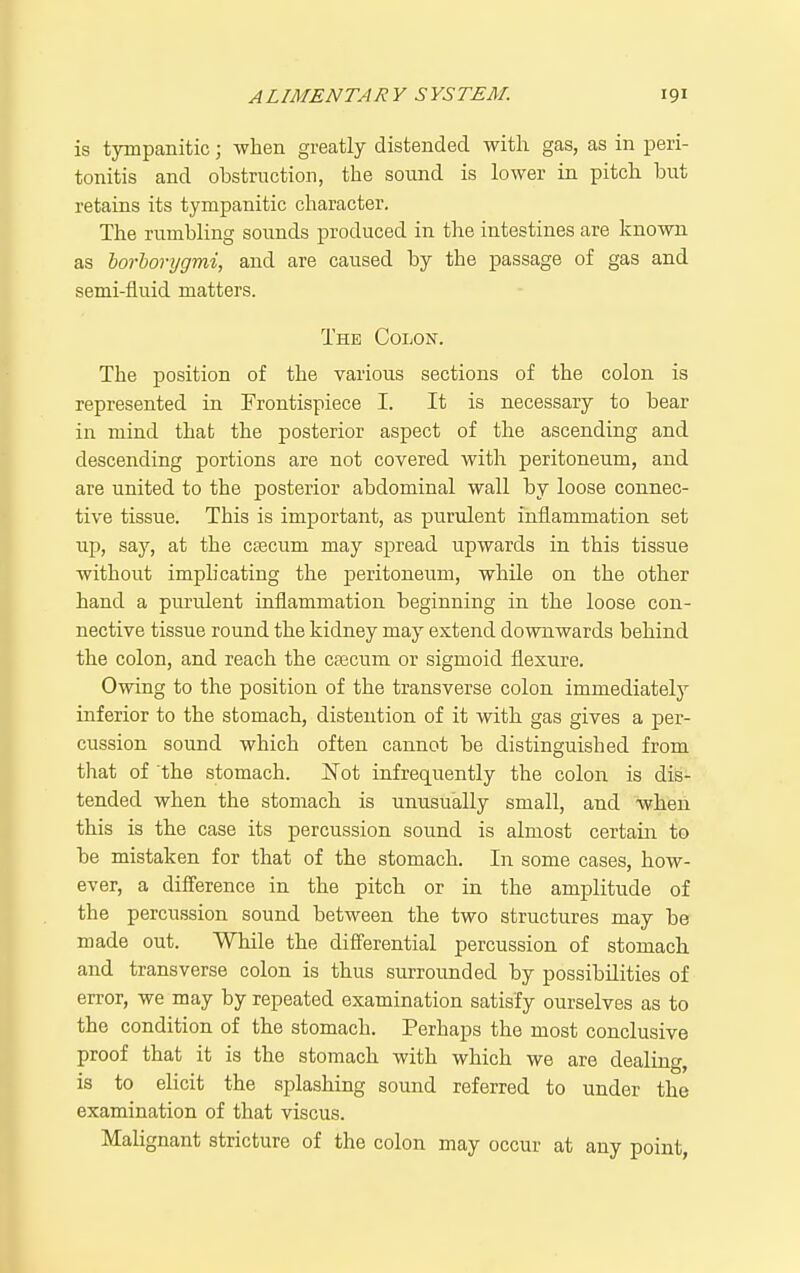 is tympanitic; when greatly distended witli gas, as in peri- tonitis and obstruction, the sound is lower in pitch but retains its tympanitic character. The rumbling sounds produced in the intestines are known as horhorygmi, and are caused by the passage of gas and semi-fluid matters. The Colon. The position of the various sections of the colon is represented in Frontispiece I. It is necessary to bear in mind that the posterior aspect of the ascending and descending portions are not covered with peritoneum, and are united to the posterior abdominal wall by loose connec- tive tissue. This is important, as purulent inflammation set up, say, at the ctecum may spread upwards in this tissue without implicating the peritoneum, while on the other hand a purulent inflammation beginning in the loose con- nective tissue round the kidney may extend downwards behind the colon, and reach the cfecum or sigmoid flexure. Owing to the position of the transverse colon immediately inferior to the stomach, distention of it with gas gives a per- cussion sound which often cannot be distinguished from tlTat of the stomach. Not infrequently the colon is dis- tended when the stomach is unusually small, and when this is the case its percussion sound is almost certain to be mistaken for that of the stomach. In some cases, how- ever, a difference in the pitch or in the amplitude of the percussion sound between the two structures may be made out. While the differential percussion of stomach and transverse colon is thus surrounded by possibilities of error, we may by repeated examination satisfy ourselves as to the condition of the stomach. Perhaps the most conclusive proof that it is the stomach with which we are dealing, is to elicit the splashing sound referred to under the examination of that viscus. Malignant stricture of the colon may occur at any point,