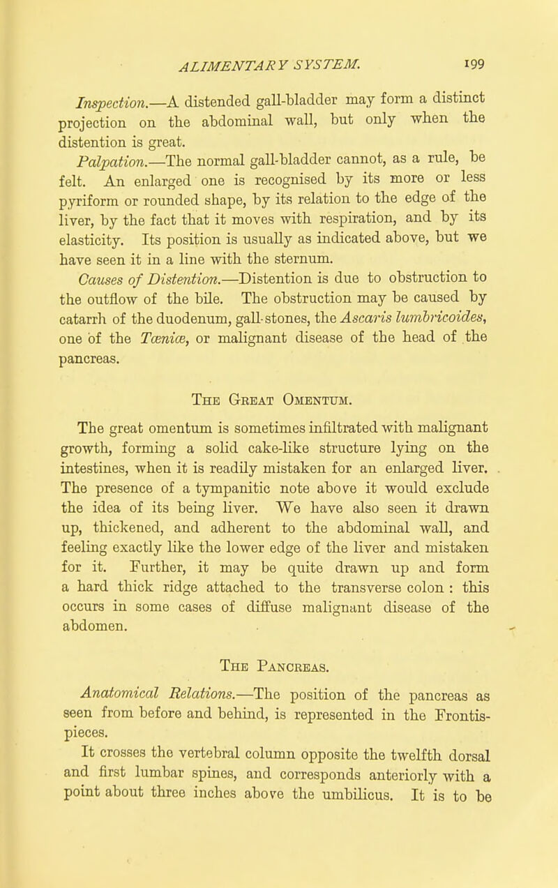 Inspection—A. distended gall-bladder may form a distinct projection on the abdominal wall, but only when the distention is great. Palpation.—The normal gall-bladder cannot, as a rule, be felt. An enlarged one is recognised by its more or less pyriform or rounded shape, by its relation to the edge of the liver, by the fact that it moves with respiration, and by its elasticity. Its position is usually as indicated above, but we have seen it in a line with the sternum. Causes of Distention.—Distention is due to obstruction to the outflow of the bile. The obstruction may be caused by catarrli of the duodenum, gall-stones, the J.sca?■^s lumbricoides, one of the Tcenioe, or malignant disease of the head of the pancreas. The Great Omentum. The great omentum is sometimes infiltrated with malignant growth, forming a solid cake-like structure lying on the intestines, when it is readily mistaken for an enlarged liver. The presence of a tympanitic note above it would exclude the idea of its being liver. We have also seen it drawn up, thickened, and adherent to the abdominal wall, and feeling exactly like the lower edge of the liver and mistaken for it. Further, it may be quite drawn up and form a hard thick ridge attached to the transverse colon : this occurs in some cases of diffuse malignant disease of the abdomen. The Pancreas. Anatomical Relations.—The position of the pancreas as seen from before and behind, is represented in the Frontis- pieces. It crosses the vertebral column opposite the twelfth dorsal and first lumbar spines, and corresponds anteriorly with a point about three inches above the umbilicus. It is to be