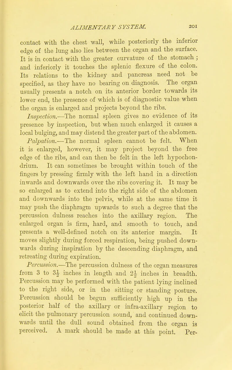 contact with the chest wall, while posteriorly the inferior edge of the lung also lies between the organ and the surface. It is in contact with the greater curvature of the stomach ; and inferiorly it touches the splenic flexure of the colon. Its relations to the kidney and pancreas need not he specified, as they have no hearing on diagnosis. The organ usually presents a notch on its anterior border towards its lower end, the presence of which is of diagnostic value when the organ is enlarged and projects beyond the ribs. 7??spec^iOW.—The normal spleen gives no evidence of its presence by inspection, but when much enlarged it causes a local bulging, and may distend the greater part of the abdomen. Palpation.—The normal spleen cannot be felt. When it is enlarged, however, it may project beyond the free edge of the ribs, and can then be felt in the left hypochon- drium. It can sometimes be brought within touch of the fingers by pressing firmly with the left hand in a direction inwards and downwards over the ribs covering it. It may be so enlarged as to extend into the right side of the abdomen and downwards into the pelvis, while at the same time it may push the diaphragm upwards to such a degree that the percussion dulness reaches into the axillary region. The enlarged organ is firm, hard, and smooth to touch, and presents a well-defined notch on its anterior margin. It moves slightly during forced respiration, being pushed down- wards during inspiration by the descending diaphragm, and retreating during expiration. Percussion.—The percussion dulness of the organ measures from 3 to inches in length and 2|- inches in breadth. Percussion may be performed with the patient lying inclined to the right side, or in the sitting or standing posture. Percussion should be begun sufiiciently high up in the posterior half of the axillary or infra-axillary region to elicit the pulmonary percussion sound, and continued down- wards mitil the dull sound obtained from the organ is perceived. A mark should be made at this point. Per-