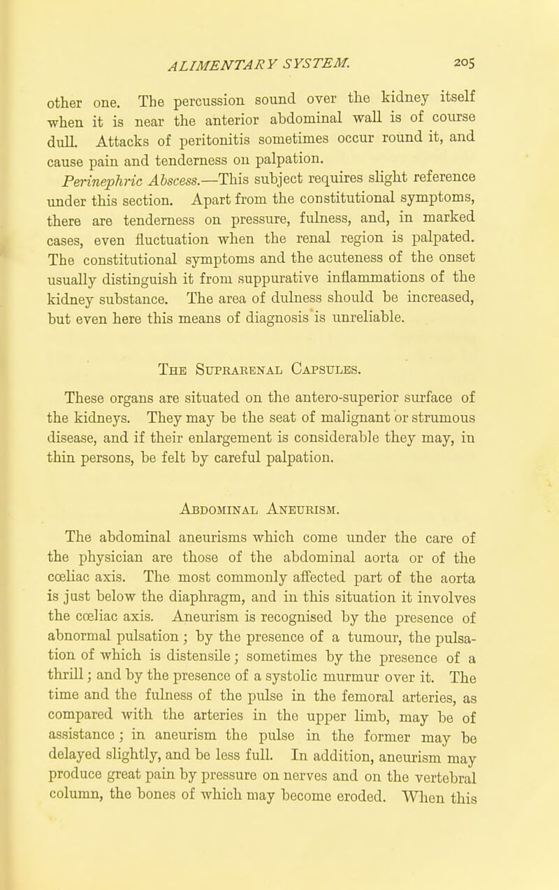 other one. The percussion sound over the kidney itself when it is near the anterior abdominal wall is of course dulL Attacks of peritonitis sometimes occur round it, and cause pain and tenderness on palpation. Perinephric Abscess—Tins, subject requires slight reference under this section. Apart from the constitutional symptoms, there are tenderness on pressure, fulness, and, in marked cases, even fluctuation when the renal region is palpated. The constitutional symptoms and the acuteness of the onset usually distinguish it from suppurative inflammations of the kidney substance. The area of dulness should be increased, but even here this means of diagnosis is unreliable. The Suprarenal Capsules. These organs are situated on the antero-superior surface of the kidneys. They may be the seat of malignant or strumous disease, and if their enlargement is considerable they may, in thin persons, be felt by careful palpation. Abdominal Aneurism. The abdominal aneurisms which come under the care of the physician are those of the abdominal aorta or of the coeliac axis. The most commonly affected part of the aorta is just below the diaphragm, and in this situation it involves the coeliac axis. Aneurism is recognised by the presence of abnormal pulsation ; by the presence of a tumour, the pulsa- tion of which is distensUe; sometimes by the presence of a thrill; and by the presence of a systolic murmur over it. The time and the fulness of the pulse in the femoral arteries, as compared with the arteries in the upper limb, may be of assistance; in aneurism the pulse in the former may be delayed slightly, and be less full. In addition, aneurism may produce great pain by pressure on nerves and on the vertebral column, the bones of which may become eroded. When this