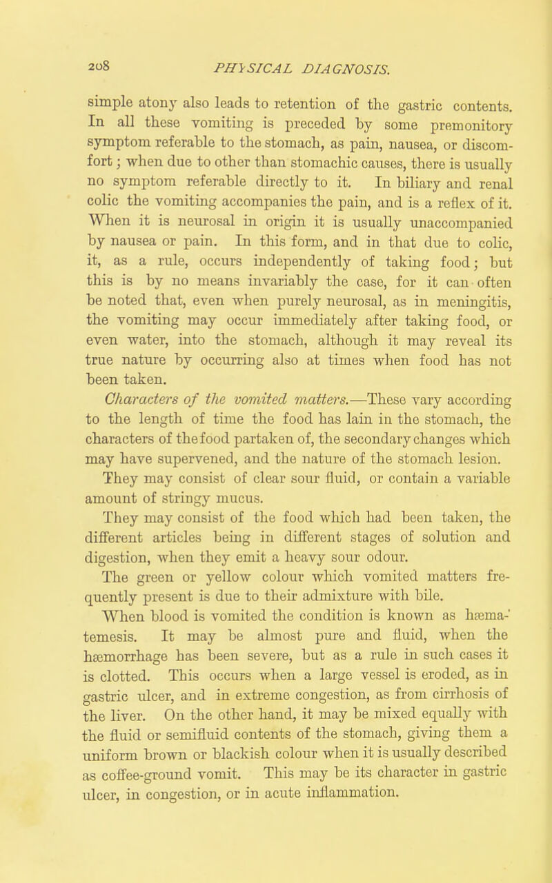 simple atony also leads to retention of the gastric contents. In all these vomiting is preceded hy some premonitory symptom referable to the stomach, as pain, nausea, or discom- fort ; when due to other than stomachic causes, there is usually no symptom referable directly to it. In biliary and renal colic the vomiting accompanies the pain, and is a reflex of it. When it is neiirosal in origin it is usually unaccompanied by nausea or pain. In this form, and in that due to colic, it, as a rule, occurs independently of taking food; but this is by no means invariably the case, for it can often be noted that, even when purely neurosal, as in meningitis, the vomiting may occur immediately after taking food, or even water, into the stomach, although it may reveal its true nature by occurring also at times when food has not been taken. Characters of the vomited matters.—These vary according to the length of time the food has lain in the stomach, the characters of the food partaken of, the secondary changes which may have supervened, and the nature of the stomach lesion. They may consist of clear sour fluid, or contain a variable amount of stringy mucus. They may consist of the food which had been taken, the different articles being in different stages of solution and digestion, when they emit a heavy sour odour. The green or yellow colour which vomited matters fre- quently present is due to their admixture with bile. When blood is vomited the condition is known as hsema-' temesis. It may be almost pure and fluid, when the htemorrhage has been severe, but as a rule in such cases it is clotted. This occurs when a large vessel is eroded, as in gastric ulcer, and in extreme congestion, as from cirrhosis of the liver. On the other hand, it may be mixed equally with the fluid or semifluid contents of the stomach, giving them a uniform brown or blackish colour when it is usually described as coffee-ground vomit. This may be its character in gastric ulcer, in congestion, or in acute inflammation.