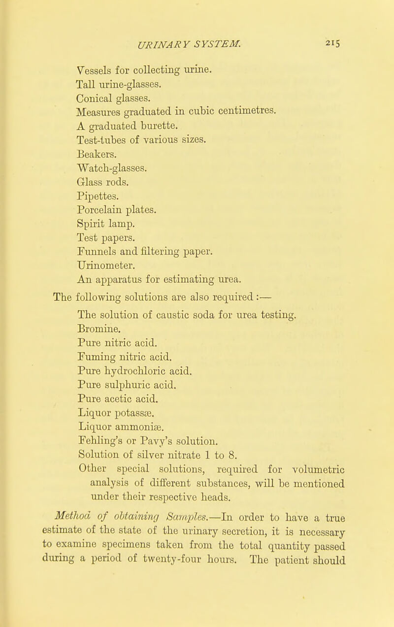 Vessels for collecting urine. Tall urine-glasses. Conical glasses. Measures graduated in cubic centimetres. A gi-aduated burette. Test-tubes of various sizes. Beakers. Watcb-glasses. Glass rods. Pipettes. Porcelain plates. Spirit lamp. Test papers. Punnels and filtering paper. Urinometer. An apparatus for estimating urea. The following solutions are also required:— The solution of caustic soda for urea testing. Bromine. Pure nitric acid. Puming nitric acid. Pure hydrochloric acid. Pure sulphuric acid. Pure acetic acid. Liquor potassse. Liquor ammonise. Pehling's or Pavy's solution. Solution of sUver nitrate 1 to 8. Other special solutions, required for volumetric analysis of different substances, will be mentioned under their respective heads. Metlwd of obtaining Samples.—In order to have a true estimate of the state of the urinary secretion, it is necessary to examine specimens taken from the total quantity passed during a period of twenty-four hours. The patient should