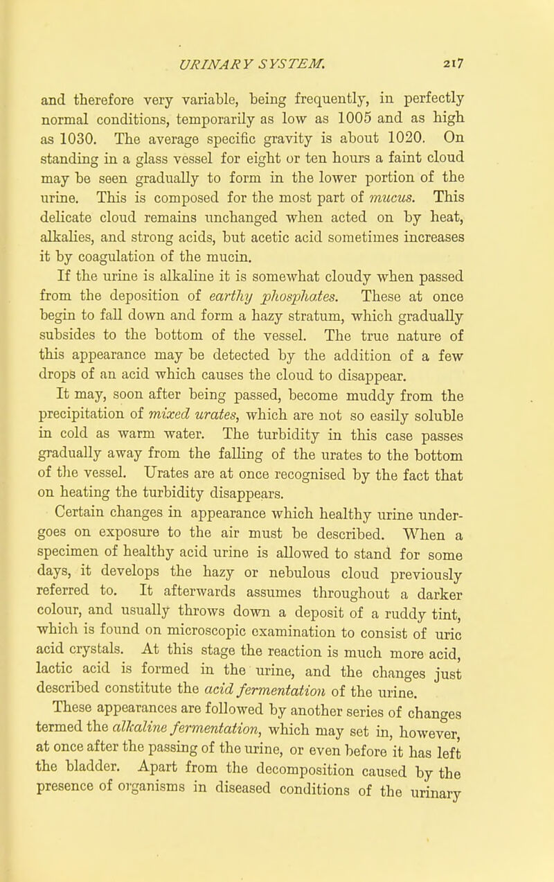 and therefore very variable, being frequently, in perfectly normal conditions, temporarily as low as 1005 and as bigli as 1030. The average specific gravity is about 1020. On standing in a glass vessel for eight or ten hours a faint cloud may be seen gradually to form in the lower portion of the urine. This is composed for the most part of mucus. This deUcate cloud remains i;nchanged when acted on by heat, alkalies, and strong acids, but acetic acid sometimes increases it by coagulation of the mucin. If the urine is alkaline it is somewhat cloudy when passed from the deposition of eartliy pliospliates. These at once begin to fall down and form a hazy stratum, which gradually subsides to the bottom of the vessel. The true nature of this appearance may be detected by the addition of a few drops of an acid which causes the cloud to disappear. It may, soon after being passed, become muddy from the precipitation of mixed urates, which are not so easily soluble in cold as warm water. The turbidity in this case passes gradually away from the falling of the urates to the bottom of tlie vessel. Urates are at once recognised by the fact that on heating the turbidity disappears. Certain changes in appearance which healthy urine under- goes on exposure to the air must be described. When a specimen of healthy acid urine is allowed to stand for some days, it develops the hazy or nebulous cloud previously referred to. It afterwards assumes throughout a darker colour, and usually throws down a deposit of a ruddy tint, which is found on microscopic examination to consist of uric acid crystals. At this stage the reaction is much more acid, lactic acid is formed in the urine, and the changes just described constitute the add fermentation of the urine. These appearances are followed by another series of changes termed the alkaline fermentation, which may set in, however at once after the passing of the urine, or even before it has left the bladder. Apart from the decomposition caused by the presence of oi'ganisms in diseased conditions of the urinary