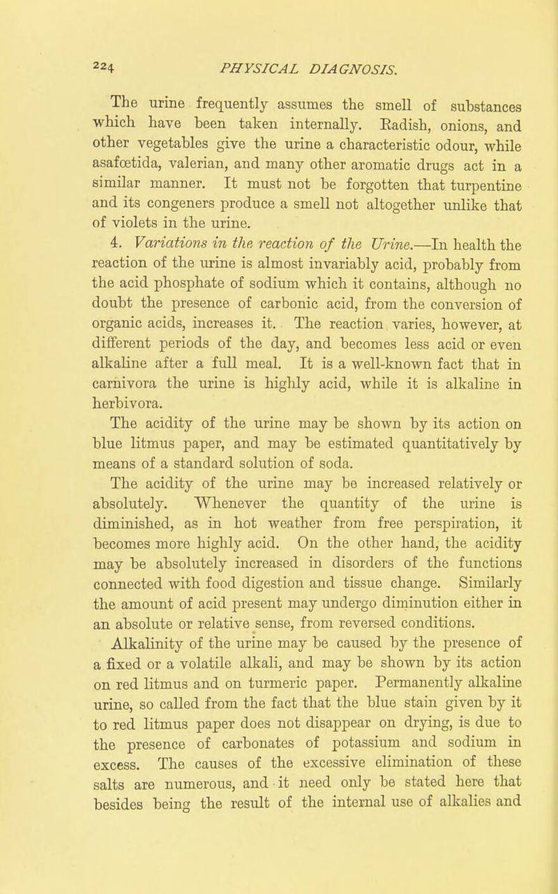 The urine frequently assumes the smell of substances which have been taken internally. Eadish, onions, and other vegetables give the urine a characteristic odour, while asafoetida, valerian, and many other aromatic drugs act in a similar manner. It must not be forgotten that turpentine and its congeners produce a smell not altogether unlike that of violets in the urine. 4. Variations in the reaction of the Urine.—In health the reaction of the urine is almost invariably acid, probably from the acid phosphate of sodium which it contains, although no doubt the presence of carbonic acid, from the conversion of organic acids, increases it. The reaction varies, however, at different periods of the day, and becomes less acid or even alkaline after a full meal. It is a well-known fact that in carnivora the urine is higlily acid, while it is alkaline in berbivora. The acidity of the urine may be shown by its action on blue litmus paper, and may be estimated quantitatively by means of a standard solution of soda. The acidity of the urine may be increased relatively or absolutely. Whenever the quantity of the urine is diminished, as in hot weather from free perspiration, it becomes more highly acid. On the other hand, the acidity may be absolutely increased in disorders of the functions connected with food digestion and tissue change. Similarly the amount of acid present may undergo diminution either in an absolute or relative sense, from reversed conditions. ■ Alkalinity of the urine may be caused by the presence of a fixed or a volatile alkali, and may be shown by its action on red litmus and on turmeric paper. Permanently alkaliue urine, so caUed from the fact that the blue stain given by it to red litmus paper does not disappear on drying, is due to the presence of carbonates of potassium and sodium in excess. The causes of the excessive elimination of these salts are numerous, and ■ it need only be stated here that besides being the result of the internal use of alkalies and