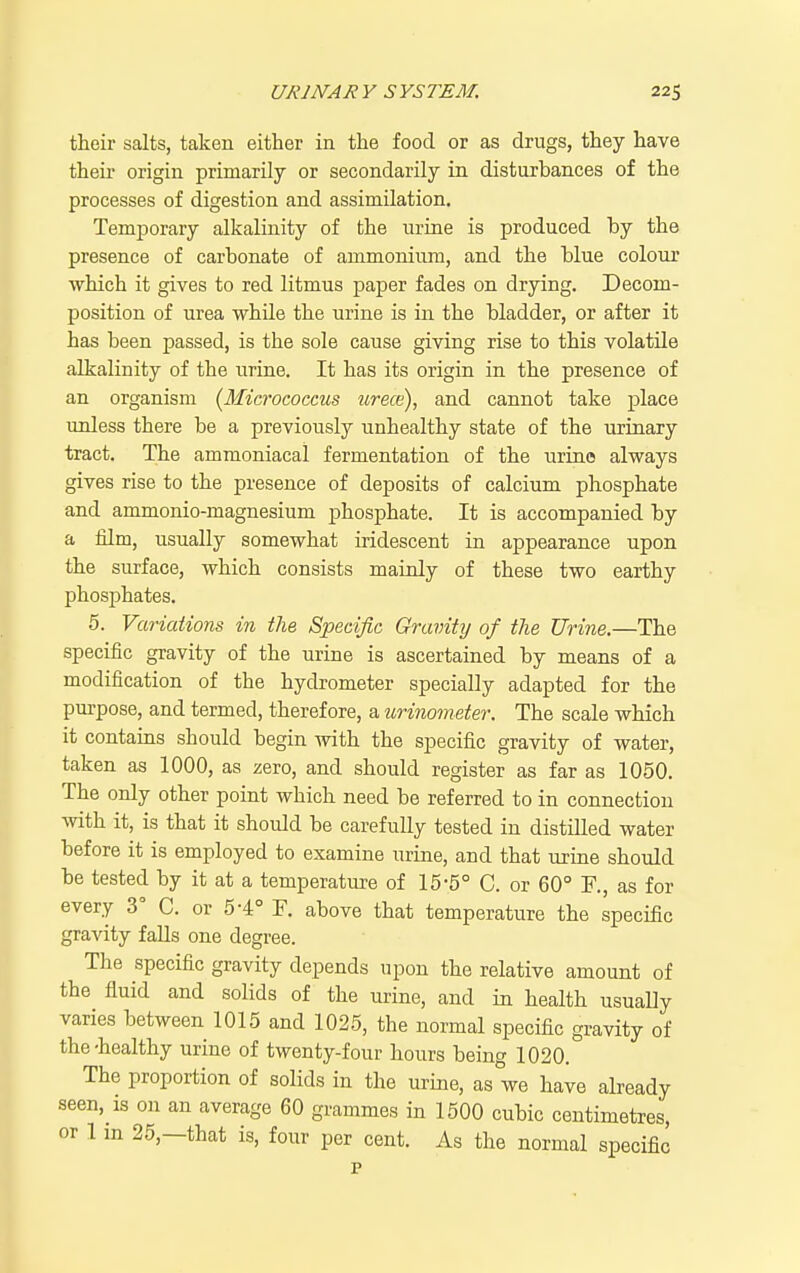 their salts, taken either in the food or as drugs, they have their origin primarily or secondarily in disturbances of the processes of digestion and assimilation. Temporary alkalinity of the urine is produced by the presence of carbonate of ammonium, and the blue colom' which it gives to red litmus paper fades on drying. Decom- position of urea while the urine is in the bladder, or after it has been passed, is the sole cause giving rise to this volatile alkalinity of the urine. It has its origin in the presence of an organism {Micrococcus urece), and cannot take place unless there be a previously unhealthy state of the urinary tract. The ammoniacal fermentation of the urino always gives rise to the presence of deposits of calcium phosphate and ammonio-magnesium phosphate. It is accompanied by a film, usually somewhat iridescent in appearance upon the surface, which consists mainly of these two earthy phosphates. 5. Variations in the Specific Oravit]] of the Urine.—The specific gravity of the urine is ascertained by means of a modification of the hydrometer specially adapted for the pm-pose, and termed, therefore, a urinometer. The scale which it contains should begin with the specific gravity of water, taken as 1000, as zero, and should register as far as 1050. The only other point which need be referred to in connection with it, is that it should be carefully tested in distilled water before it is employed to examine urine, and that urine should be tested by it at a temperature of 15-5° C. or 60° F., as for every 3° C. or 5-4° F. above that temperature the specific gravity faUs one degree. The specific gravity depends upon the relative amount of the fluid and solids of the urine, and in health usually varies between 1015 and 1025, the normal specific gravity of the-healthy urine of twenty-four hours being 1020. The proportion of solids in the urine, as we have already seen, is on an average 60 grammes in 1500 cubic centimetres, or 1 m 25,—that is, four per cent. As the normal specific p
