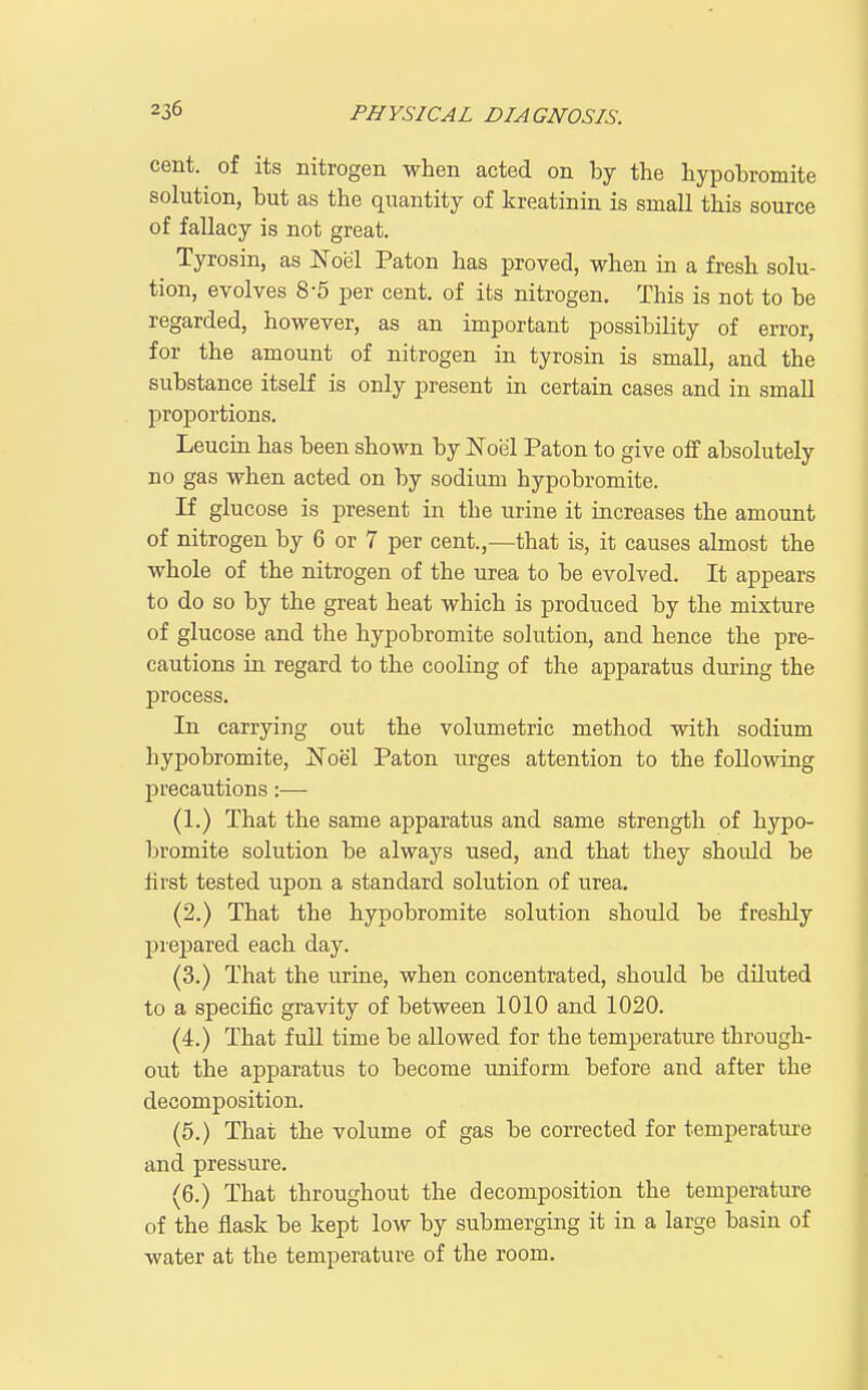 cent, of its nitrogen when acted on by the hypobromite solution, but as the quantity of kreatinin is small this source of fallacy is not great. Tyrosin, as Noel Paton has proved, when in a fresh solu- tion, evolves 8-5 per cent, of its nitrogen. This is not to be regarded, however, as an important possibility of error, for the amount of nitrogen in tyrosin is small, and the substance itself is only present in certain cases and in small proportions. Leucin has been shown by Noel Paton to give off absolutely no gas when acted on by sodium hypobromite. If glucose is present in the urine it increases the amount of nitrogen by 6 or 7 per cent.,—that is, it causes almost the whole of the nitrogen of the urea to be evolved. It appears to do so by the great heat which is produced by the mixture of glucose and the hypobromite solution, and hence the pre- cautions in regard to the cooling of the apparatus during the process. In carrying out the volumetric method with sodium hypobromite, Noel Paton urges attention to the following precautions:— (1.) That the same apparatus and same strength of hypo- bromite solution be always used, and that they shoidd be first tested upon a standard solution of urea. (2.) That the hypobromite solution should be freshly prepared each day. (3.) That the urine, when concentrated, should be diluted to a specific gravity of between 1010 and 1020. (4.) That full time be allowed for the temperature through- out the apparatus to become uniform before and after the decomposition. (5.) That the volume of gas be corrected for temperatm-e and pressure. (6.) That throughout the decomposition the temperature of the flask be kept low by submerging it in a large basin of water at the temperature of the room.