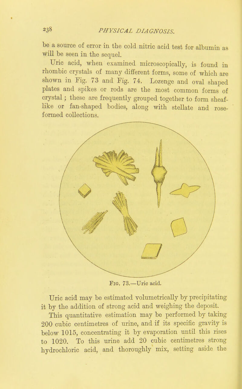 be a source of error in the cold nitric acid test for albumin as wiU be seen in the sequel. Uric acid, when examined microscopically, is found in rhombic crystals of many different forms, some of which are shown in Fig. 73 and Fig. 74. Lozenge and oval shaped plates and spikes or rods are the most common forms of crystal; these are frequently grouped together to form sheaf- like or fan-shaped bodies, along with stellate and rose- formed collections. Tig. 73.—Uric acid. Uric acid may be estimated volumetricaUy by precipitating it by the addition of strong acid and weighing the deposit. This quantitative estimation may be performed by taking 200 cubic centimetres of urine, and if its specific gravity is below 1015, concentrating it by evaporation until this rises to 1020. To this urine add 20 cubic centimetres strong hydrochloric acid, and thoroughly mix, setting aside the