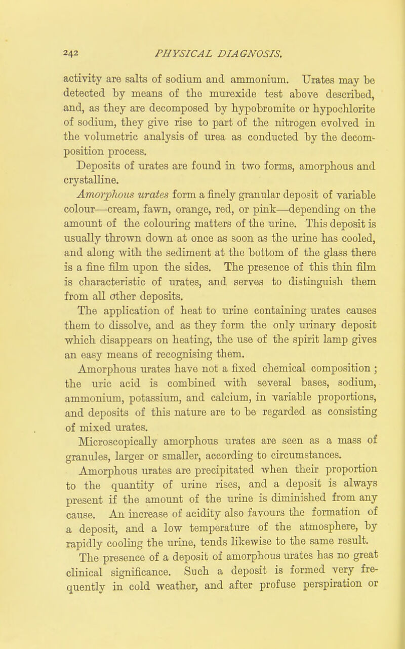 activity are salts of sodium and ammonium. Urates may be detected by means of the murexide test above described, and, as they are decomposed by bypobromite or hypochlorite of sodium, they give rise to part of the nitrogen evolved in the volumetric analysis of urea as conducted by the decom- position process. Deposits of urates are found in two forms, amorphous and crystalline. Amorplious urates form a finely granular deposit of variable colour—cream, fawn, orange, red, or pink—depending on the amount of the colouring matters of the urine. This deposit is usually thrown down, at once as soon as the urine has cooled, and along with the sediment at the bottom of the glass there is a fijie film upon the sides. The presence of this thru film is characteristic of urates, and serves to distinguish them from all other deposits. The application of heat to urine containing urates causes them to dissolve, and as they form the only urinary deposit which disappears on heatuig, the use of the spirit lamp gives an easy means of recognising them. Amorphous urates have not a fixed chemical composition ; the uric acid is combined with several bases, sodium, ammonium, potassium, and calcium, in variable proportions, and deposits of this nature are to be regarded as consisting of mixed urates. Microscopically amorphous urates are seen as a mass of granules, larger or smaller, according to circumstances. Amorphous urates are precipitated when their proportion to the quantity of urine rises, and a deposit is always present if the amount of the urine is diminished from any cause. An increase of acidity also favours the formation of a deposit, and a low temperature of the atmosphere, by rapidly cooling the urine, tends likewise to the same result. The presence of a deposit of amorphous urates has no great clinical significance. Such a deposit is formed very fre- quently in cold weather, and after profuse perspiration or