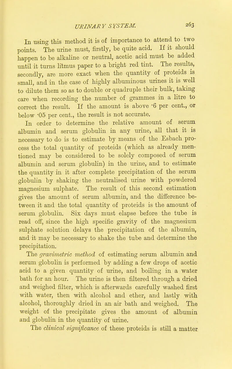 In using this method it is of importance to attend to two points. The urine must, firstly, be quite acid. If it should happen to he alkaline or neutral, acetic acid must be added until it turns litmus paper to a bright red tint. The results, secondly, are more exact when the quantity of proteids is small, and in the case of highly albuminous urines it is weU to dilute them so as to double or quadruple their bulk, taking care when recording the number of grammes in a litre to correct the result. If the amount is above -6 per cent., or below 05 per cent., the result is not accurate. In order to determine the relative amount of serum albumin and serum globulin in any urine, all that it is necessary to do is to estimate by means of the Esbach pro- cess the total quantity of proteids (which as already men- tioned may be considered to be solely composed of serum albumin and serum globulin) in the urine, and to estimate the quantity in it after complete precipitation of the serum globulin by shaking the neutralised urine with powdered magnesium sulphate. The result of this second estimation gives the amount of serum albumin, and the difference be- tween it and the total quantity of proteids is the amount of serum globulia. Six days must elapse before the tube is read off, since the high specific gravity of the magnesium sulphate solution delays the precipitation of the albumin, and it may be necessary to shake the tube and determine the precipitation. The gravimetric vietliod of estimating serum albumin and serum globulin is performed by adding a few drops of acetic acid to a given quantity of urine, and boiling in a water bath for an hour. The urine is then filtered through a dried and weighed filter, which is afterwards carefully washed first with water, then with alcohol and ether, and lastly with alcohol, thoroughly dried in an air bath and weighed. The weight of the precipitate gives the amount of albumin and globulin in the quantity of urine. The clinical significance of these proteids is stiU a matter