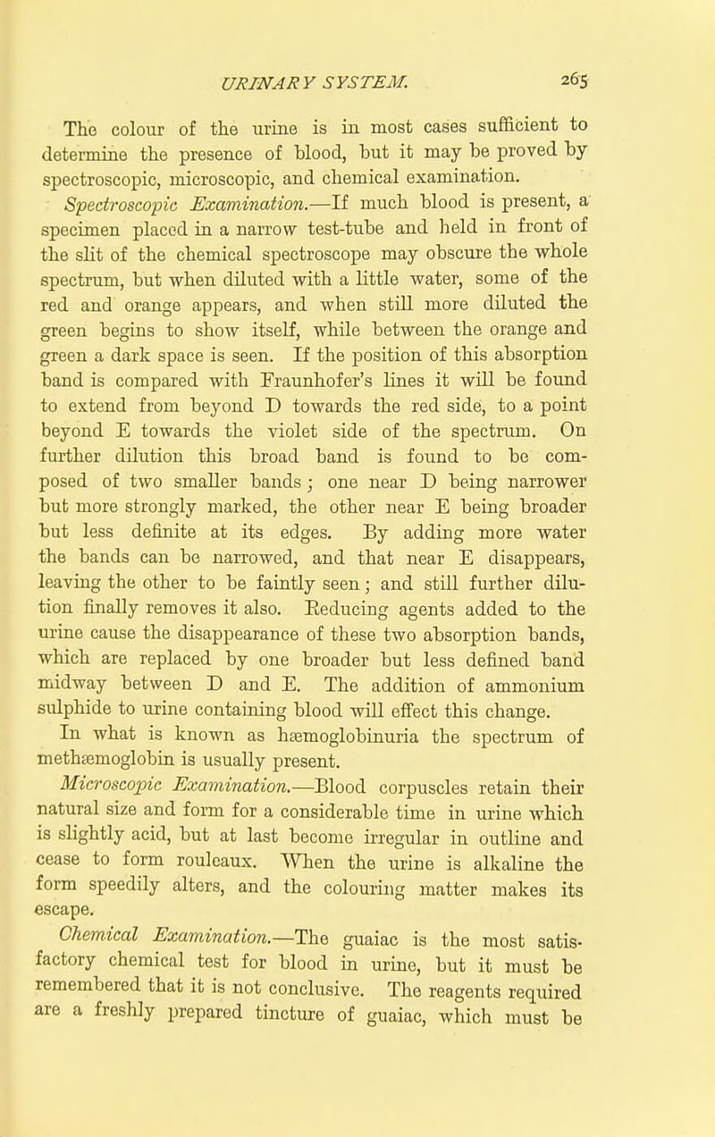 The colour of the urine is in most cases sufficient to determine the presence of Wood, but it may be proved by spectroscopic, microscopic, and chemical examination. Spectroscopic Examination.—If much blood is present, a specimen placed in a narrow test-tube and lield in front of the slit of the chemical spectroscope may obscure the whole spectrum, but when diluted with a little water, some of the red and orange appears, and when still more diluted the green begins to show itself, while between the orange and green a dark space is seen. If the position of this absorption band is compared with Fraunhofer's lines it will be found to extend from beyond D towards the red side, to a point beyond E towards the violet side of the spectrum. On further dilution this broad band is found to be com- posed of two smaller bands ; one near D being narrower but more strongly marked, the other near E being broader but less definite at its edges. By adding more water the bands can be narrowed, and that near E disappears, leaving the other to be faintly seen; and still further dilu- tion finally removes it also. Eeducing agents added to the urine cause the disappearance of these two absorption bands, which are replaced by one broader but less defined band midway between D and E. The addition of ammonium sidphide to urine containing blood will effect this change. In what is known as hsemoglobinuria the spectrum of methgemoglobiu is usually present. Microscopic Examination.—Blood corpuscles retain their natural size and form for a considerable time in urine which is slightly acid, but at last become irregular in outline and cease to form rouleaux. When the urine is alkaline the form speedily alters, and the colouring matter makes its escape. Chemical Examination.—Th& guaiac is the most satis- factory chemical test for blood in urme, but it must be remembered that it is not conclusive. The reagents required are a freshly prepared tincture of guaiac, which must be