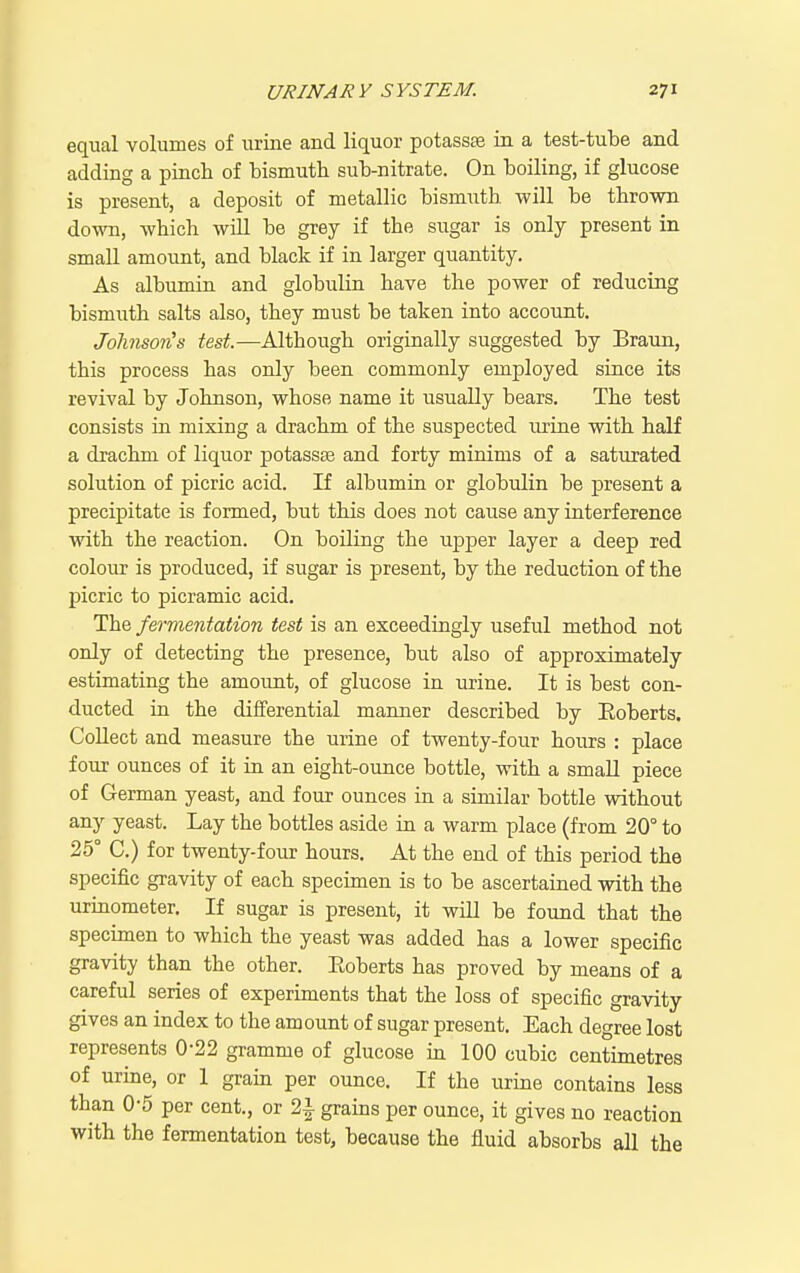 equal volumes of urine and liquor potassae in a test-tube and adding a pinch of bismuth sub-nitrate. On boiling, if glucose is present, a deposit of metallic bismuth will be thrown down, which wiU be grey if the sugar is only present in small amount, and black if in larger quantity. As albumin and globulin have the power of reducing bismuth salts also, they must be taken into account. JolinsorHs test.—Although originally suggested by Braun, this process has only been commonly employed since its revival by Johnson, whose name it usually bears. The test consists in mixing a drachm of the suspected urine with half a drachm of liquor potasste and forty minims of a saturated solution of picric acid. If albumin or globulin be present a precipitate is formed, but this does not cause any interference with the reaction. On boiling the upper layer a deep red colour is produced, if sugar is present, by the reduction of the picric to picramic acid. The fermentation test is an exceedingly useful method not only of detecting the presence, but also of approximately estimating the amount, of glucose in urine. It is best con- ducted in the differential manner described by Eoberts. Collect and measure the urine of twenty-four hours : place four ounces of it in an eight-ounce bottle, with a small piece of German yeast, and four ounces in a similar bottle without any yeast. Lay the bottles aside in a warm place (from 20° to 25° C.) for twenty-four hours. At the end of this period the specific gravity of each specimen is to be ascertained with the urinometer. If sugar is present, it will be found that the specimen to which the yeast was added has a lower specific gravity than the other. Eoberts has proved by means of a careful series of experiments that the loss of specific gravity gives an index to the amount of sugar present. Each degree lost represents 0-22 gramme of glucose in 100 cubic centimetres of urine, or 1 grain per ounce. If the urine contains less than 0-5 per cent., or 2i grains per ounce, it gives no reaction with the fermentation test, because the fluid absorbs all the